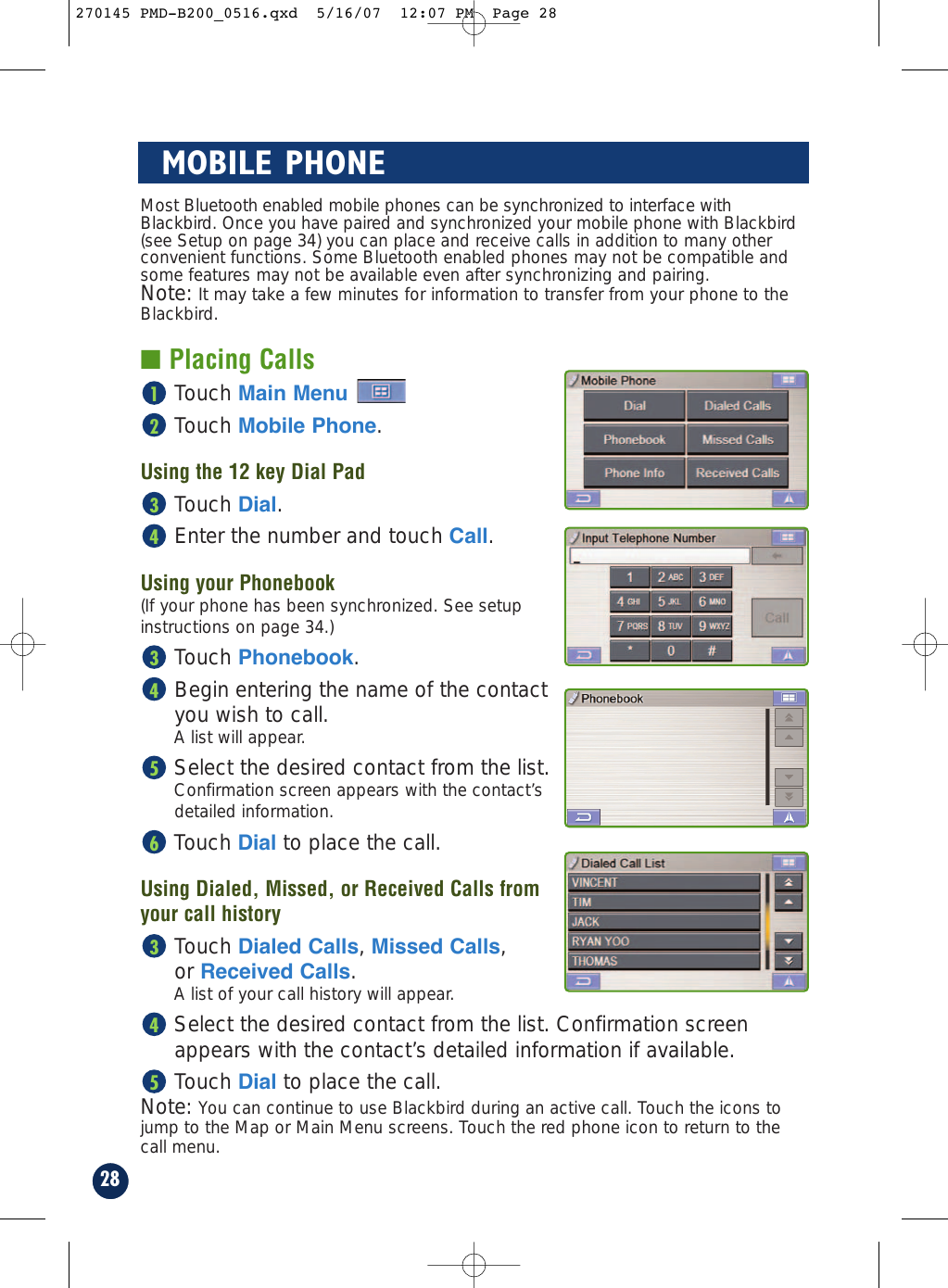 Note: You can continue to use Blackbird during an active call. Touch the icons tojump to the Map or Main Menu screens. Touch the red phone icon to return to thecall menu.28MOBILE PHONEMost Bluetooth enabled mobile phones can be synchronized to interface withBlackbird. Once you have paired and synchronized your mobile phone with Blackbird(see Setup on page 34) you can place and receive calls in addition to many otherconvenient functions. Some Bluetooth enabled phones may not be compatible andsome features may not be available even after synchronizing and pairing.Note: It may take a few minutes for information to transfer from your phone to theBlackbird.■ Placing CallsTouch Main Menu Touch Mobile Phone.Using the 12 key Dial PadTouch Dial.Enter the number and touch Call.Using your Phonebook (If your phone has been synchronized. See setup instructions on page 34.)Touch Phonebook.Begin entering the name of the contact you wish to call.A list will appear.Select the desired contact from the list.Confirmation screen appears with the contact’s detailed information. Touch Dial to place the call.Using Dialed, Missed, or Received Calls from your call historyTouch Dialed Calls, Missed Calls, or Received Calls.A list of your call history will appear.Select the desired contact from the list. Confirmation screenappears with the contact’s detailed information if available.Touch Dial to place the call.54365434321270145 PMD-B200_0516.qxd  5/16/07  12:07 PM  Page 28