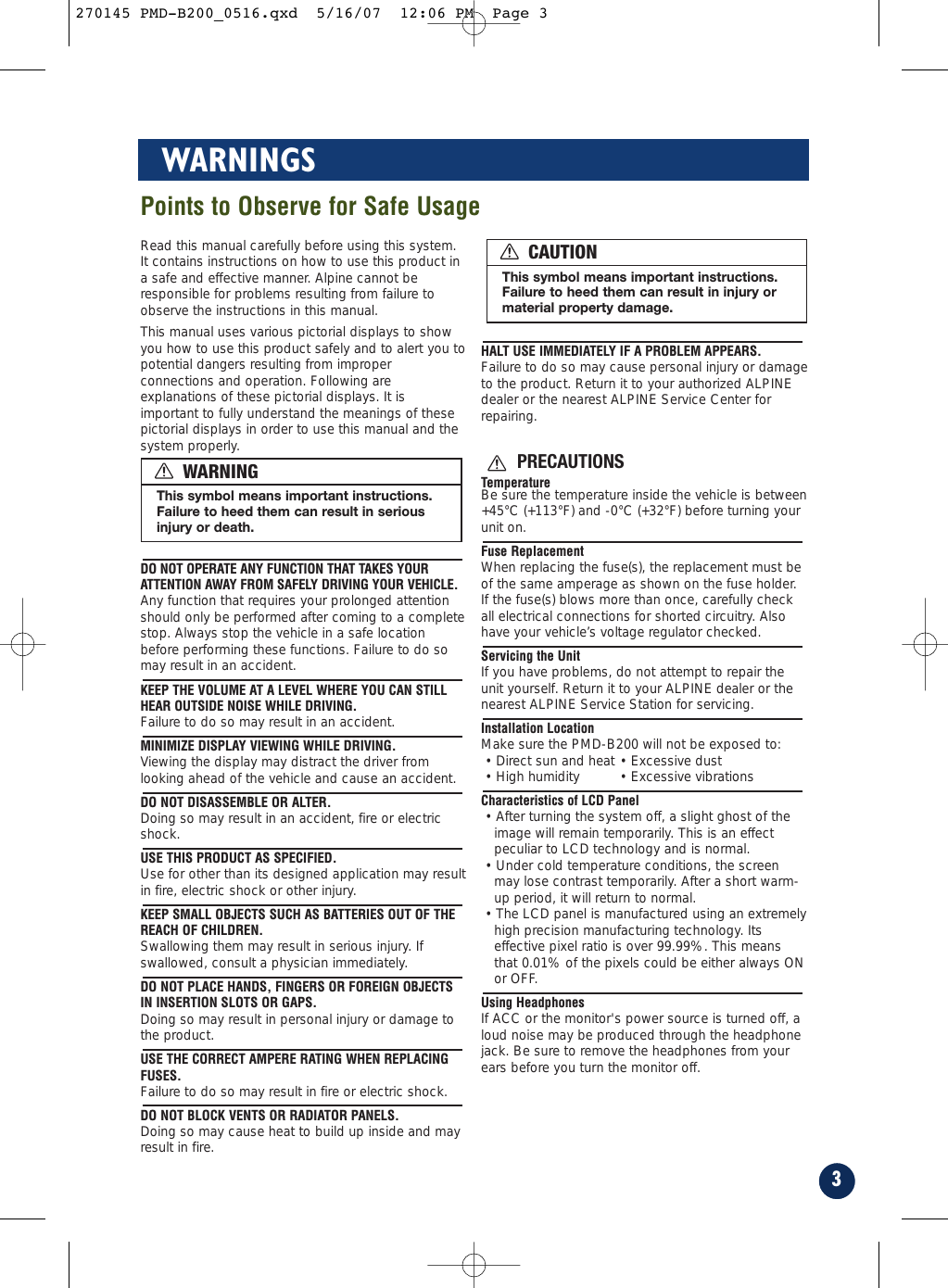 3WARNINGSRead this manual carefully before using this system.It contains instructions on how to use this product ina safe and effective manner. Alpine cannot beresponsible for problems resulting from failure toobserve the instructions in this manual.This manual uses various pictorial displays to showyou how to use this product safely and to alert you topotential dangers resulting from improperconnections and operation. Following areexplanations of these pictorial displays. It isimportant to fully understand the meanings of thesepictorial displays in order to use this manual and thesystem properly.DO NOT OPERATE ANY FUNCTION THAT TAKES YOURATTENTION AWAY FROM SAFELY DRIVING YOUR VEHICLE.Any function that requires your prolonged attentionshould only be performed after coming to a completestop. Always stop the vehicle in a safe locationbefore performing these functions. Failure to do somay result in an accident.KEEP THE VOLUME AT A LEVEL WHERE YOU CAN STILLHEAR OUTSIDE NOISE WHILE DRIVING.Failure to do so may result in an accident.MINIMIZE DISPLAY VIEWING WHILE DRIVING.Viewing the display may distract the driver fromlooking ahead of the vehicle and cause an accident.DO NOT DISASSEMBLE OR ALTER.Doing so may result in an accident, fire or electricshock.USE THIS PRODUCT AS SPECIFIED.Use for other than its designed application may resultin fire, electric shock or other injury.KEEP SMALL OBJECTS SUCH AS BATTERIES OUT OF THEREACH OF CHILDREN.Swallowing them may result in serious injury. Ifswallowed, consult a physician immediately.DO NOT PLACE HANDS, FINGERS OR FOREIGN OBJECTSIN INSERTION SLOTS OR GAPS.Doing so may result in personal injury or damage tothe product.USE THE CORRECT AMPERE RATING WHEN REPLACINGFUSES.Failure to do so may result in fire or electric shock.DO NOT BLOCK VENTS OR RADIATOR PANELS.Doing so may cause heat to build up inside and mayresult in fire.HALT USE IMMEDIATELY IF A PROBLEM APPEARS.Failure to do so may cause personal injury or damageto the product. Return it to your authorized ALPINEdealer or the nearest ALPINE Service Center forrepairing.PRECAUTIONSTemperatureBe sure the temperature inside the vehicle is between+45°C (+113°F) and -0°C (+32°F) before turning yourunit on.Fuse ReplacementWhen replacing the fuse(s), the replacement must beof the same amperage as shown on the fuse holder.If the fuse(s) blows more than once, carefully checkall electrical connections for shorted circuitry. Alsohave your vehicle’s voltage regulator checked.Servicing the UnitIf you have problems, do not attempt to repair theunit yourself. Return it to your ALPINE dealer or thenearest ALPINE Service Station for servicing.Installation LocationMake sure the PMD-B200 will not be exposed to:• Direct sun and heat • Excessive dust• High humidity  • Excessive vibrationsCharacteristics of LCD Panel• After turning the system off, a slight ghost of theimage will remain temporarily. This is an effectpeculiar to LCD technology and is normal.• Under cold temperature conditions, the screenmay lose contrast temporarily. After a short warm-up period, it will return to normal.• The LCD panel is manufactured using an extremelyhigh precision manufacturing technology. Itseffective pixel ratio is over 99.99%. This meansthat 0.01% of the pixels could be either always ONor OFF.Using HeadphonesIf ACC or the monitor&apos;s power source is turned off, aloud noise may be produced through the headphonejack. Be sure to remove the headphones from yourears before you turn the monitor off.This symbol means important instructions.Failure to heed them can result in seriousinjury or death.WARNINGThis symbol means important instructions.Failure to heed them can result in injury ormaterial property damage.CAUTIONPoints to Observe for Safe Usage270145 PMD-B200_0516.qxd  5/16/07  12:06 PM  Page 3