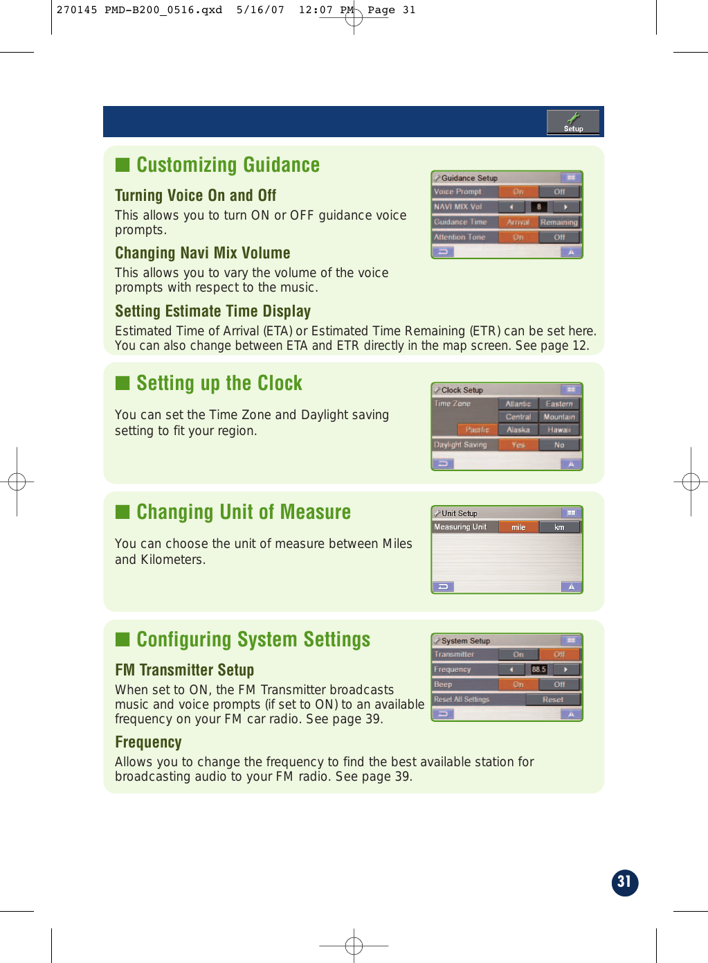 31■ Customizing GuidanceTurning Voice On and Off  This allows you to turn ON or OFF guidance voice prompts.Changing Navi Mix Volume                    This allows you to vary the volume of the voice prompts with respect to the music.Setting Estimate Time Display                  Estimated Time of Arrival (ETA) or Estimated Time Remaining (ETR) can be set here.You can also change between ETA and ETR directly in the map screen. See page 12. ■ Setting up the ClockYou can set the Time Zone and Daylight savingsetting to fit your region.■ Changing Unit of MeasureYou can choose the unit of measure between Milesand Kilometers.■ Configuring System SettingsFM Transmitter SetupWhen set to ON, the FM Transmitter broadcastsmusic and voice prompts (if set to ON) to an availablefrequency on your FM car radio. See page 39.Frequency  Allows you to change the frequency to find the best available station forbroadcasting audio to your FM radio. See page 39.270145 PMD-B200_0516.qxd  5/16/07  12:07 PM  Page 31