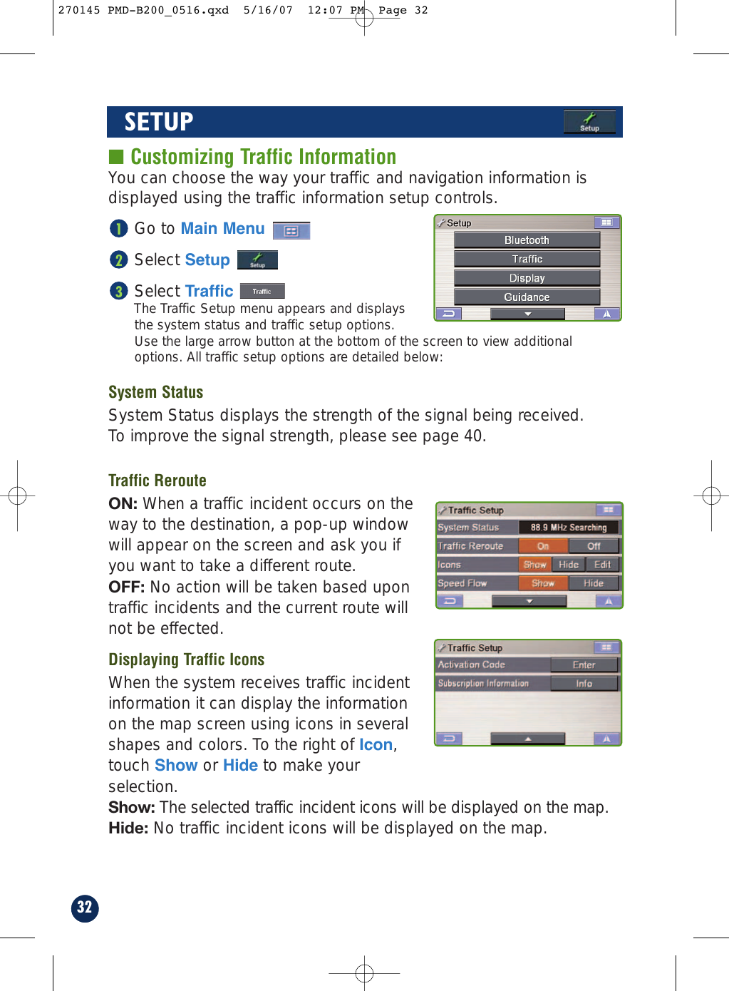 32SETUP■ Customizing Traffic InformationYou can choose the way your traffic and navigation information isdisplayed using the traffic information setup controls.Go to Main MenuSelect SetupSelect TrafficThe Traffic Setup menu appears and displaysthe system status and traffic setup options. Use the large arrow button at the bottom of the screen to view additionaloptions. All traffic setup options are detailed below:System StatusSystem Status displays the strength of the signal being received. To improve the signal strength, please see page 40.Traffic RerouteON: When a traffic incident occurs on theway to the destination, a pop-up windowwill appear on the screen and ask you ifyou want to take a different route.OFF: No action will be taken based upontraffic incidents and the current route willnot be effected.Displaying Traffic IconsWhen the system receives traffic incidentinformation it can display the informationon the map screen using icons in severalshapes and colors. To the right of Icon,touch Show or Hide to make yourselection.Show: The selected traffic incident icons will be displayed on the map.Hide: No traffic incident icons will be displayed on the map.321270145 PMD-B200_0516.qxd  5/16/07  12:07 PM  Page 32