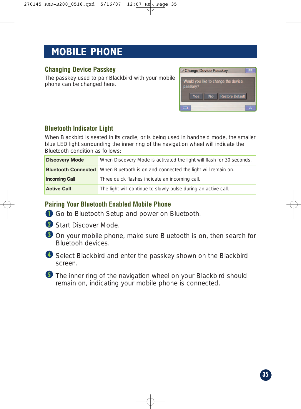 Changing Device PasskeyThe passkey used to pair Blackbird with your mobilephone can be changed here.Bluetooth Indicator LightWhen Blackbird is seated in its cradle, or is being used in handheld mode, the smallerblue LED light surrounding the inner ring of the navigation wheel will indicate theBluetooth condition as follows:Pairing Your Bluetooth Enabled Mobile Phone Go to Bluetooth Setup and power on Bluetooth. Start Discover Mode. On your mobile phone, make sure Bluetooth is on, then search forBluetooh devices. Select Blackbird and enter the passkey shown on the Blackbirdscreen.The inner ring of the navigation wheel on your Blackbird shouldremain on, indicating your mobile phone is connected.5432135MOBILE PHONEDiscovery Mode When Discovery Mode is activated the light will flash for 30 seconds.Bluetooth Connected When Bluetooth is on and connected the light will remain on.Incoming Call Three quick flashes indicate an incoming call.Active Call The light will continue to slowly pulse during an active call.270145 PMD-B200_0516.qxd  5/16/07  12:07 PM  Page 35