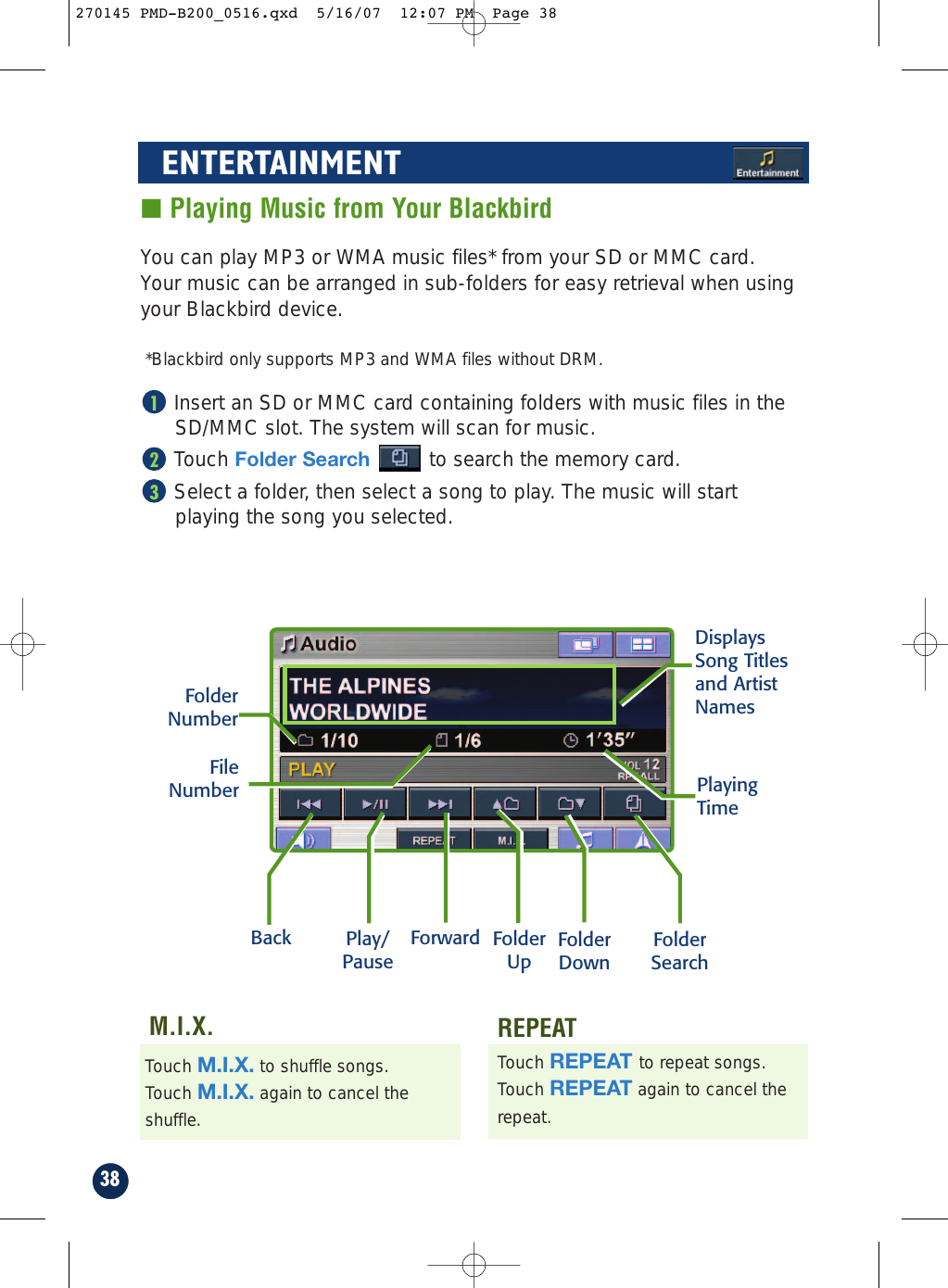 38■ Playing Music from Your BlackbirdYou can play MP3 or WMA music files* from your SD or MMC card.Your music can be arranged in sub-folders for easy retrieval when usingyour Blackbird device.*Blackbird only supports MP3 and WMA files without DRM.Insert an SD or MMC card containing folders with music files in theSD/MMC slot. The system will scan for music.Touch Folder Search to search the memory card.Select a folder, then select a song to play. The music will startplaying the song you selected.321ENTERTAINMENTBack Play/PauseForward FolderUp FolderDownFolderSearchTouch REPEAT to repeat songs.Touch REPEAT again to cancel therepeat.Touch M.I.X. to shuffle songs.Touch M.I.X. again to cancel theshuffle.REPEATM.I.X.FolderNumberFileNumber PlayingTimeDisplaysSong Titlesand ArtistNames270145 PMD-B200_0516.qxd  5/16/07  12:07 PM  Page 38