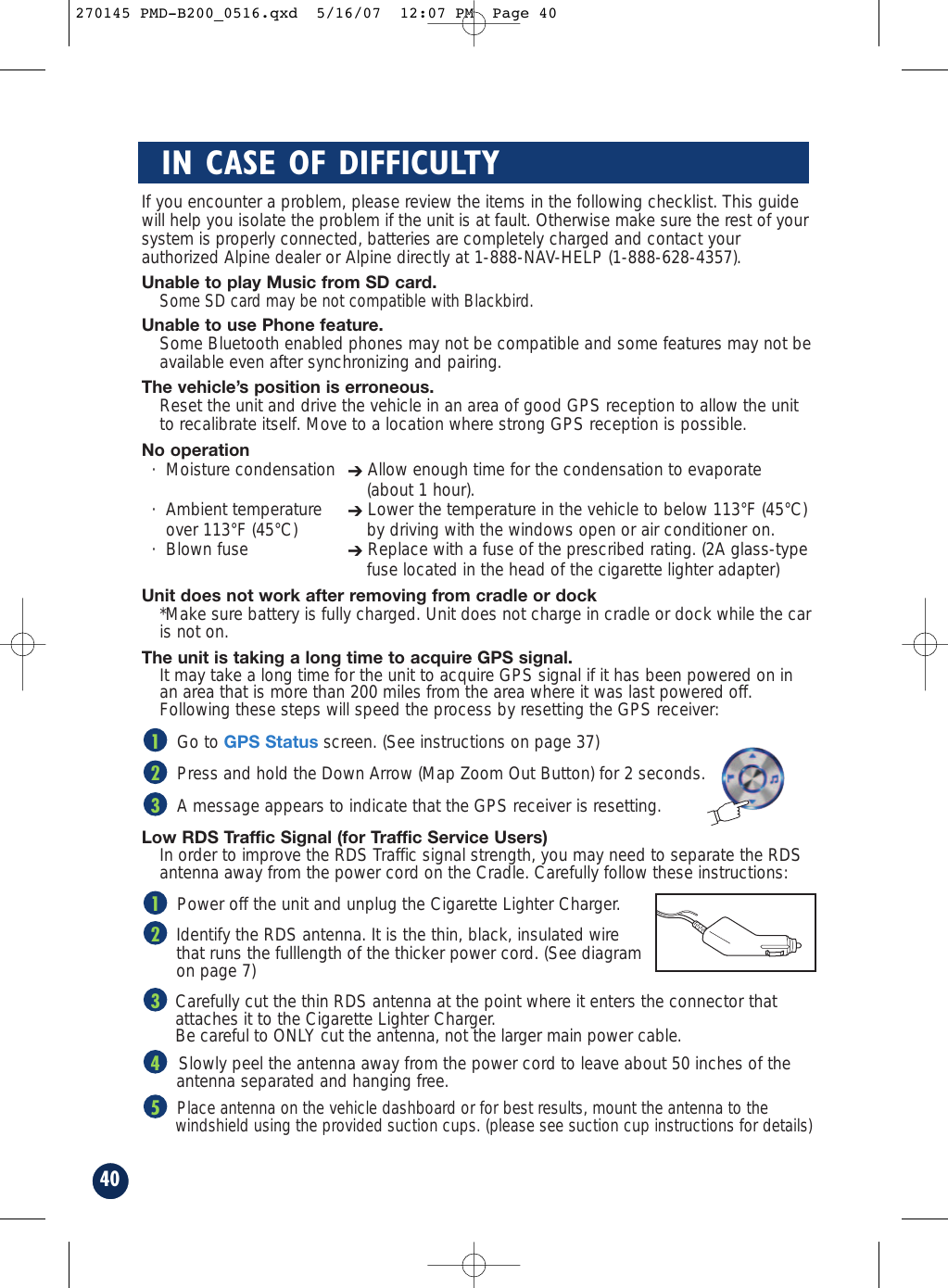 If you encounter a problem, please review the items in the following checklist. This guidewill help you isolate the problem if the unit is at fault. Otherwise make sure the rest of yoursystem is properly connected, batteries are completely charged and contact yourauthorized Alpine dealer or Alpine directly at 1-888-NAV-HELP (1-888-628-4357).Unable to play Music from SD card.Some SD card may be not compatible with Blackbird.Unable to use Phone feature.Some Bluetooth enabled phones may not be compatible and some features may not beavailable even after synchronizing and pairing.The vehicle’s position is erroneous.Reset the unit and drive the vehicle in an area of good GPS reception to allow the unitto recalibrate itself. Move to a location where strong GPS reception is possible.No operation· Moisture condensation ➔Allow enough time for the condensation to evaporate(about 1 hour).· Ambient temperature  ➔Lower the temperature in the vehicle to below 113°F (45°C)over 113°F (45°C)  by driving with the windows open or air conditioner on.· Blown fuse  ➔Replace with a fuse of the prescribed rating. (2A glass-typefuse located in the head of the cigarette lighter adapter)Unit does not work after removing from cradle or dock*Make sure battery is fully charged. Unit does not charge in cradle or dock while the caris not on.The unit is taking a long time to acquire GPS signal. It may take a long time for the unit to acquire GPS signal if it has been powered on inan area that is more than 200 miles from the area where it was last powered off.Following these steps will speed the process by resetting the GPS receiver:Go to GPS Statusscreen. (See instructions on page 37)Press and hold the Down Arrow (Map Zoom Out Button) for 2 seconds.A message appears to indicate that the GPS receiver is resetting.Low RDS Traffic Signal (for Traffic Service Users) In order to improve the RDS Traffic signal strength, you may need to separate the RDSantenna away from the power cord on the Cradle. Carefully follow these instructions:Power off the unit and unplug the Cigarette Lighter Charger.Identify the RDS antenna. It is the thin, black, insulated wire that runs the fulllength of the thicker power cord. (See diagramon page 7)Carefully cut the thin RDS antenna at the point where it enters the connector that attaches it to the Cigarette Lighter Charger. Be careful to ONLY cut the antenna, not the larger main power cable.Slowly peel the antenna away from the power cord to leave about 50 inches of the antenna separated and hanging free.Place antenna on the vehicle dashboard or for best results, mount the antenna to the windshield using the provided suction cups. (please see suction cup instructions for details)5432132140IN CASE OF DIFFICULTY270145 PMD-B200_0516.qxd  5/16/07  12:07 PM  Page 40