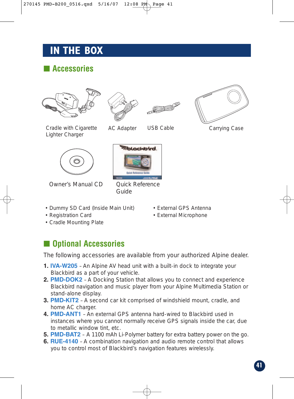 41IN THE BOX■ Optional Accessories■ AccessoriesCradle with CigaretteLighter ChargerAC AdapterUSB Cable Carrying CaseQuick ReferenceGuide• Dummy SD Card (Inside Main Unit)• Registration Card• Cradle Mounting Plate• External GPS Antenna• External MicrophoneOwner’s Manual CDThe following accessories are available from your authorized Alpine dealer.1. IVA-W205 –An Alpine AV head unit with a built-in dock to integrate yourBlackbird as a part of your vehicle.2. PMD-DOK2 –A Docking Station that allows you to connect and experienceBlackbird navigation and music player from your Alpine Multimedia Station orstand-alone display.3. PMD-KIT2 –A second car kit comprised of windshield mount, cradle, andhome AC charger.4. PMD-ANT1 –An external GPS antenna hard-wired to Blackbird used ininstances where you cannot normally receive GPS signals inside the car, dueto metallic window tint, etc.5. PMD-BAT2 – A 1100 mAh Li-Polymer battery for extra battery power on the go.6. RUE-4140 –A combination navigation and audio remote control that allowsyou to control most of Blackbird’s navigation features wirelessly.270145 PMD-B200_0516.qxd  5/16/07  12:08 PM  Page 41