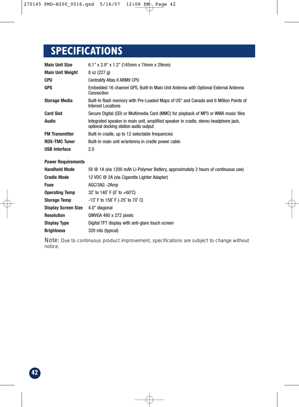 42SPECIFICATIONSMain Unit Size 6.1” x 2.9” x 1.2” (145mm x 74mm x 29mm)Main Unit Weight 8 oz (227 g)CPU Centrality Atlas II ARM9 CPUGPS Embedded 16 channel GPS, Built-In Main Unit Antenna with Optional External AntennaConnectionStorage Media Built-In flash memory with Pre-Loaded Maps of US* and Canada and 6 Million Points ofInterest LocationsCard Slot Secure Digital (SD) or Multimedia Card (MMC) for playback of MP3 or WMA music filesAudio Integrated speaker in main unit, amplified speaker in cradle, stereo headphone jack,optional docking station audio output FM Transmitter Built-in cradle, up to 12 selectable frequenciesRDS-TMC Tuner Built-in main unit w/antenna in cradle power cableUSB Interface 2.0Power RequirementsHandheld Mode 5V @ 1A (via 1200 mAh Li-Polymer Battery, approximately 2 hours of continuous use)Cradle Mode 12 VDC @ 2A (via Cigarette Lighter Adapter)Fuse AGC/3AG -2AmpOperating Temp 32˚ to 140˚ F (0˚ to +60˚C)Storage Temp -13˚ F to 158˚ F (-25˚ to 70˚ C)Display Screen Size 4.0” diagonalResolution QWVGA 480 x 272 pixelsDisplay Type Digital TFT display with anti-glare touch screenBrightness 320 nits (typical) Note: Due to continuous product improvement, specifications are subject to change withoutnotice.270145 PMD-B200_0516.qxd  5/16/07  12:08 PM  Page 42