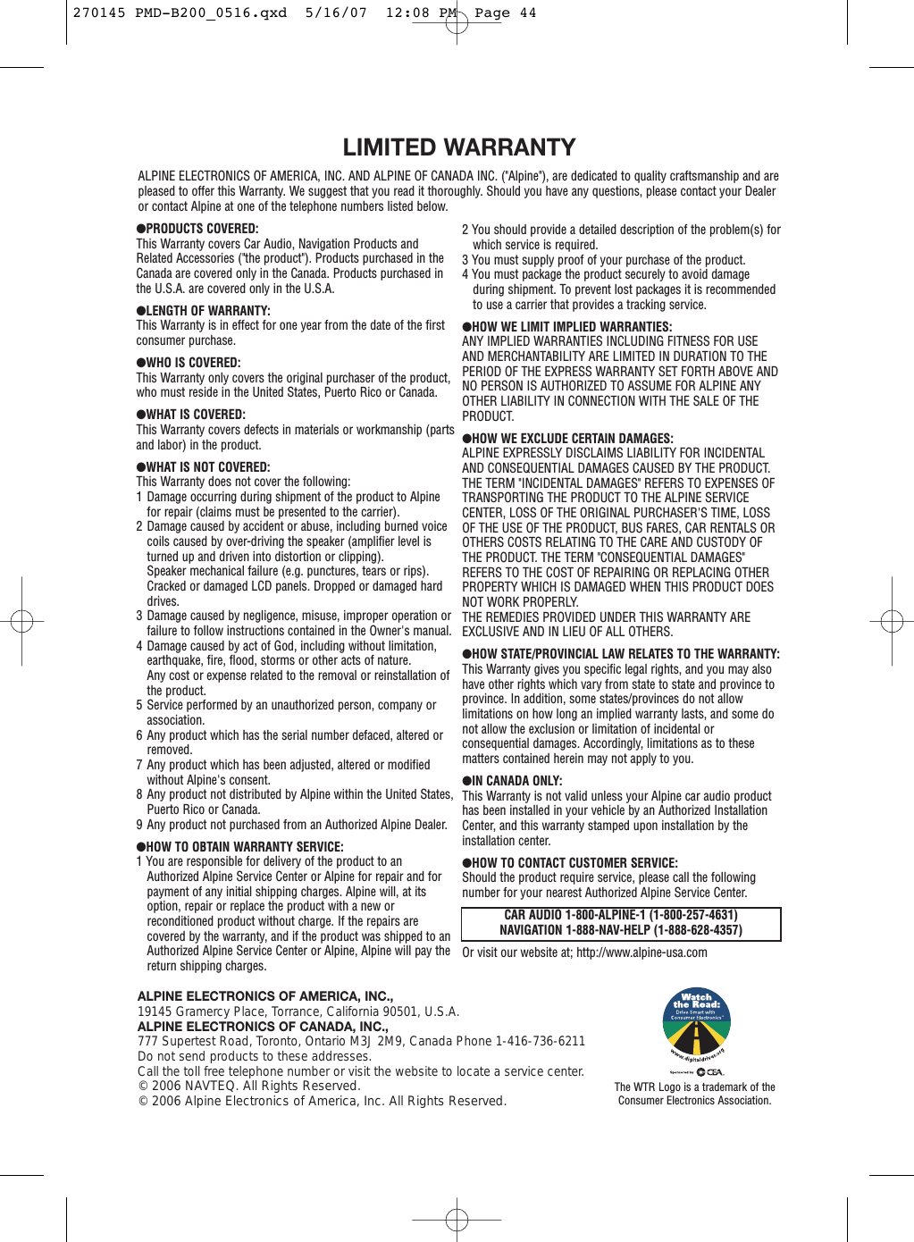 ●PRODUCTS COVERED:This Warranty covers Car Audio, Navigation Products andRelated Accessories (&quot;the product&quot;). Products purchased in theCanada are covered only in the Canada. Products purchased inthe U.S.A. are covered only in the U.S.A.●LENGTH OF WARRANTY:This Warranty is in effect for one year from the date of the firstconsumer purchase.●WHO IS COVERED:This Warranty only covers the original purchaser of the product,who must reside in the United States, Puerto Rico or Canada.●WHAT IS COVERED:This Warranty covers defects in materials or workmanship (partsand labor) in the product.●WHAT IS NOT COVERED:This Warranty does not cover the following:1 Damage occurring during shipment of the product to Alpinefor repair (claims must be presented to the carrier).2 Damage caused by accident or abuse, including burned voicecoils caused by over-driving the speaker (amplifier level isturned up and driven into distortion or clipping).Speaker mechanical failure (e.g. punctures, tears or rips).Cracked or damaged LCD panels. Dropped or damaged harddrives.3 Damage caused by negligence, misuse, improper operation orfailure to follow instructions contained in the Owner&apos;s manual.4 Damage caused by act of God, including without limitation,earthquake, fire, flood, storms or other acts of nature.Any cost or expense related to the removal or reinstallation ofthe product.5 Service performed by an unauthorized person, company orassociation.6 Any product which has the serial number defaced, altered orremoved.7 Any product which has been adjusted, altered or modifiedwithout Alpine&apos;s consent.8 Any product not distributed by Alpine within the United States,Puerto Rico or Canada.9 Any product not purchased from an Authorized Alpine Dealer.●HOW TO OBTAIN WARRANTY SERVICE:1 You are responsible for delivery of the product to anAuthorized Alpine Service Center or Alpine for repair and forpayment of any initial shipping charges. Alpine will, at itsoption, repair or replace the product with a new orreconditioned product without charge. If the repairs arecovered by the warranty, and if the product was shipped to anAuthorized Alpine Service Center or Alpine, Alpine will pay thereturn shipping charges.2 You should provide a detailed description of the problem(s) forwhich service is required.3 You must supply proof of your purchase of the product.4 You must package the product securely to avoid damageduring shipment. To prevent lost packages it is recommendedto use a carrier that provides a tracking service.●HOW WE LIMIT IMPLIED WARRANTIES:ANY IMPLIED WARRANTIES INCLUDING FITNESS FOR USEAND MERCHANTABILITY ARE LIMITED IN DURATION TO THEPERIOD OF THE EXPRESS WARRANTY SET FORTH ABOVE ANDNO PERSON IS AUTHORIZED TO ASSUME FOR ALPINE ANYOTHER LIABILITY IN CONNECTION WITH THE SALE OF THEPRODUCT.●HOW WE EXCLUDE CERTAIN DAMAGES:ALPINE EXPRESSLY DISCLAIMS LIABILITY FOR INCIDENTALAND CONSEQUENTIAL DAMAGES CAUSED BY THE PRODUCT.THE TERM &quot;INCIDENTAL DAMAGES&quot; REFERS TO EXPENSES OFTRANSPORTING THE PRODUCT TO THE ALPINE SERVICECENTER, LOSS OF THE ORIGINAL PURCHASER&apos;S TIME, LOSSOF THE USE OF THE PRODUCT, BUS FARES, CAR RENTALS OROTHERS COSTS RELATING TO THE CARE AND CUSTODY OFTHE PRODUCT. THE TERM &quot;CONSEQUENTIAL DAMAGES&quot;REFERS TO THE COST OF REPAIRING OR REPLACING OTHERPROPERTY WHICH IS DAMAGED WHEN THIS PRODUCT DOESNOT WORK PROPERLY.THE REMEDIES PROVIDED UNDER THIS WARRANTY AREEXCLUSIVE AND IN LIEU OF ALL OTHERS.●HOW STATE/PROVINCIAL LAW RELATES TO THE WARRANTY:This Warranty gives you specific legal rights, and you may alsohave other rights which vary from state to state and province toprovince. In addition, some states/provinces do not allowlimitations on how long an implied warranty lasts, and some donot allow the exclusion or limitation of incidental orconsequential damages. Accordingly, limitations as to thesematters contained herein may not apply to you.●IN CANADA ONLY:This Warranty is not valid unless your Alpine car audio producthas been installed in your vehicle by an Authorized InstallationCenter, and this warranty stamped upon installation by theinstallation center.●HOW TO CONTACT CUSTOMER SERVICE:Should the product require service, please call the followingnumber for your nearest Authorized Alpine Service Center.Or visit our website at; http://www.alpine-usa.comLIMITED WARRANTYALPINE ELECTRONICS OF AMERICA, INC. AND ALPINE OF CANADA INC. (&quot;Alpine&quot;), are dedicated to quality craftsmanship and arepleased to offer this Warranty. We suggest that you read it thoroughly. Should you have any questions, please contact your Dealeror contact Alpine at one of the telephone numbers listed below.ALPINE ELECTRONICS OF AMERICA, INC.,19145 Gramercy Place, Torrance, California 90501, U.S.A.ALPINE ELECTRONICS OF CANADA, INC.,777 Supertest Road, Toronto, Ontario M3J 2M9, Canada Phone 1-416-736-6211Do not send products to these addresses.Call the toll free telephone number or visit the website to locate a service center.© 2006 NAVTEQ. All Rights Reserved.© 2006 Alpine Electronics of America, Inc. All Rights Reserved. The WTR Logo is a trademark of theConsumer Electronics Association.CAR AUDIO 1-800-ALPINE-1 (1-800-257-4631)NAVIGATION 1-888-NAV-HELP (1-888-628-4357)270145 PMD-B200_0516.qxd  5/16/07  12:08 PM  Page 44