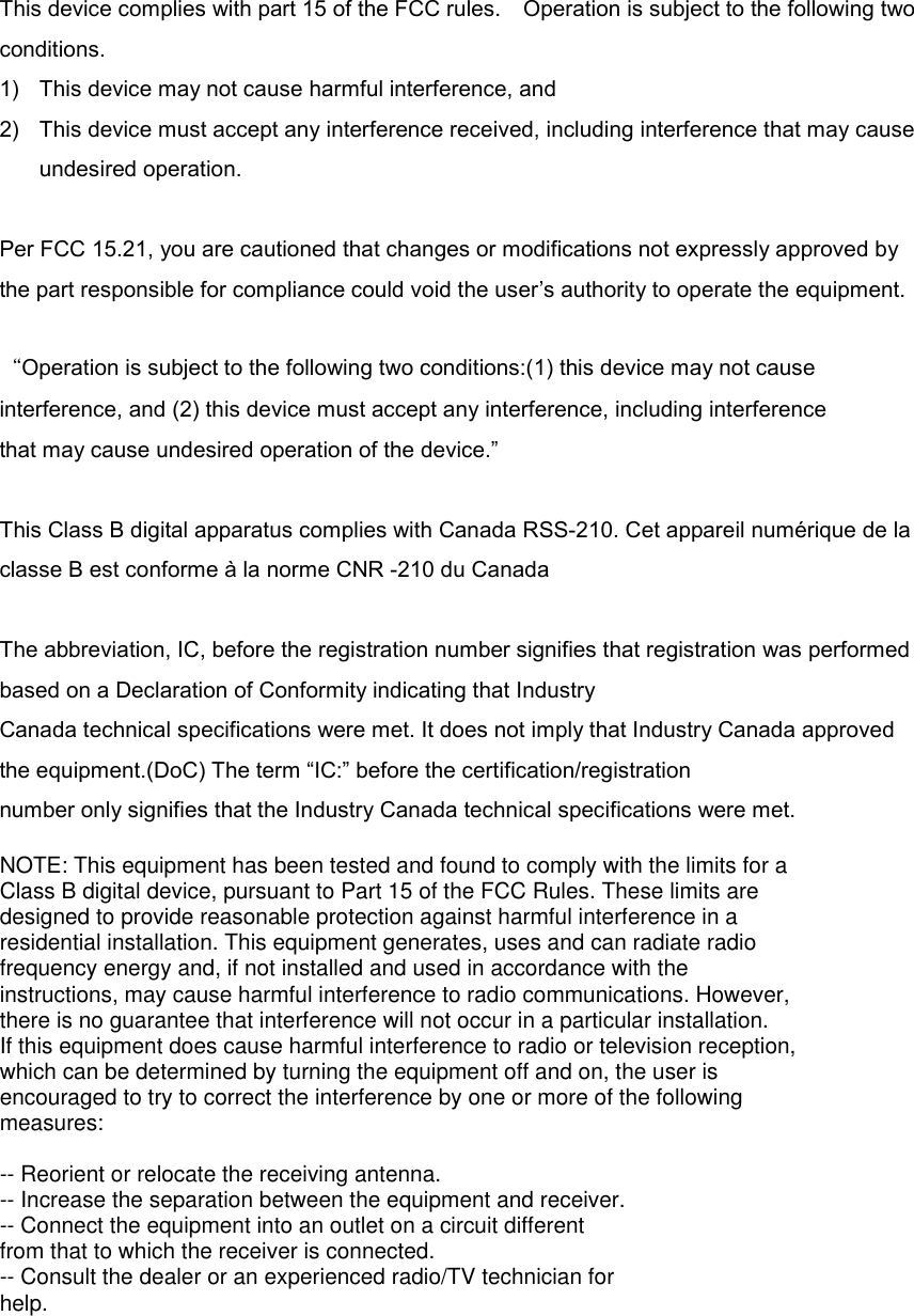  This device complies with part 15 of the FCC rules.    Operation is subject to the following two conditions. 1)  This device may not cause harmful interference, and 2)  This device must accept any interference received, including interference that may cause undesired operation.  Per FCC 15.21, you are cautioned that changes or modifications not expressly approved by the part responsible for compliance could void the user’s authority to operate the equipment.  “Operation is subject to the following two conditions:(1) this device may not cause interference, and (2) this device must accept any interference, including interference that may cause undesired operation of the device.”  This Class B digital apparatus complies with Canada RSS-210. Cet appareil numérique de la classe B est conforme à la norme CNR -210 du Canada  The abbreviation, IC, before the registration number signifies that registration was performed based on a Declaration of Conformity indicating that Industry   Canada technical specifications were met. It does not imply that Industry Canada approved the equipment.(DoC) The term “IC:” before the certification/registration number only signifies that the Industry Canada technical specifications were met.  NOTE: This equipment has been tested and found to comply with the limits for aClass B digital device, pursuant to Part 15 of the FCC Rules. These limits aredesigned to provide reasonable protection against harmful interference in aresidential installation. This equipment generates, uses and can radiate radiofrequency energy and, if not installed and used in accordance with theinstructions, may cause harmful interference to radio communications. However,there is no guarantee that interference will not occur in a particular installation.If this equipment does cause harmful interference to radio or television reception,which can be determined by turning the equipment off and on, the user isencouraged to try to correct the interference by one or more of the followingmeasures:-- Reorient or relocate the receiving antenna.-- Increase the separation between the equipment and receiver.-- Connect the equipment into an outlet on a circuit differentfrom that to which the receiver is connected.-- Consult the dealer or an experienced radio/TV technician forhelp.