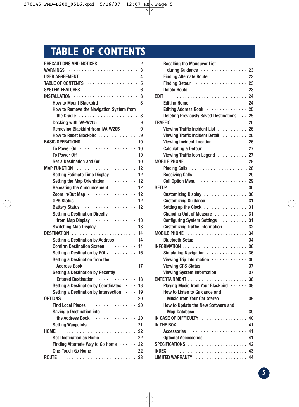 5TABLE OF CONTENTSPRECAUTIONS AND NOTICES  . . . . . . . . . . . . . . 2WARNINGS   . . . . . . . . . . . . . . . . . . . . . . . . . . 3USER AGREEMENT   . . . . . . . . . . . . . . . . . . . . . 4TABLE OF CONTENTS  . . . . . . . . . . . . . . . . . . . 5SYSTEM FEATURES   . . . . . . . . . . . . . . . . . . . . 6INSTALLATION   . . . . . . . . . . . . . . . . . . . . . . . . 8How to Mount Blackbird  . . . . . . . . . . . . . . 8How to Remove the Navigation System from the Cradle   . . . . . . . . . . . . . . . . . . . . . . 8Docking with IVA-W205   . . . . . . . . . . . . . . 9Removing Blackbird from IVA-W205  . . . . . . 9How to Reset Blackbird . . . . . . . . . . . . . . . .9BASIC OPERATIONS   . . . . . . . . . . . . . . . . . . . 10To Power On  . . . . . . . . . . . . . . . . . . . . . 10To Power Off  . . . . . . . . . . . . . . . . . . . . . 10Set a Destination and Go!   . . . . . . . . . . . . 10MAP FUNCTION   . . . . . . . . . . . . . . . . . . . . . . 12Setting Estimate Time Display  . . . . . . . . . 12Setting the Map Orientation   . . . . . . . . . . 12Repeating the Announcement   . . . . . . . . . 12Zoom In/Out Map  . . . . . . . . . . . . . . . . . . 12GPS Status   . . . . . . . . . . . . . . . . . . . . . . 12Battery Status  . . . . . . . . . . . . . . . . . . . . 12Setting a Destination Directlyfrom Map Display   . . . . . . . . . . . . . . . . 13Switching Map Display  . . . . . . . . . . . . . . 13DESTINATION  . . . . . . . . . . . . . . . . . . . . . . . . 14Setting a Destination by Address   . . . . . . . 14Confirm Destination Screen   . . . . . . . . . . 14Setting a Destination by POI . . . . . . . . . . . 16Setting a Destination from theAddress Book  . . . . . . . . . . . . . . . . . . . 17Setting a Destination by Recently Entered Destination   . . . . . . . . . . . . . . 18Setting a Destination by Coordinates   . . . . 18Setting a Destination by Intersection   . . . . 19OPTIONS  . . . . . . . . . . . . . . . . . . . . . . . . . 20Find Local Places   . . . . . . . . . . . . . . . . . 20Saving a Destination into the Address Book   . . . . . . . . . . . . . . . . 20Setting Waypoints  . . . . . . . . . . . . . . . . . 21HOME  . . . . . . . . . . . . . . . . . . . . . . . . . . 22Set Destination as Home   . . . . . . . . . . . . 22Finding Alternate Way to Go Home   . . . . . . 22One-Touch Go Home   . . . . . . . . . . . . . . . 22ROUTE  . . . . . . . . . . . . . . . . . . . . . . . . . . 23Recalling the Maneuver List during Guidance  . . . . . . . . . . . . . . . . . 23Finding Alternate Route   . . . . . . . . . . . . . 23Finding Detour   . . . . . . . . . . . . . . . . . . . 23Delete Route  . . . . . . . . . . . . . . . . . . . . . 23EDIT  . . . . . . . . . . . . . . . . . . . . . . . . . . .24Editing Home   . . . . . . . . . . . . . . . . . . . . 24Editing Address Book   . . . . . . . . . . . . . . . 25Deleting Previously Saved Destinations   . . 25TRAFFIC  . . . . . . . . . . . . . . . . . . . . . . . . . .26Viewing Traffic Incident List  . . . . . . . . . . . .26Viewing Traffic Incident Detail  . . . . . . . . . .26Viewing Incident Location  . . . . . . . . . . . . .26Calculating a Detour  . . . . . . . . . . . . . . . . .27Viewing Traffic Icon Legend  . . . . . . . . . . . .27MOBILE PHONE   . . . . . . . . . . . . . . . . . . . . . . 28Placing Calls . . . . . . . . . . . . . . . . . . . . . . 28Receiving Calls   . . . . . . . . . . . . . . . . . . . 29Call Option Menu  . . . . . . . . . . . . . . . . . . 29SETUP  . . . . . . . . . . . . . . . . . . . . . . . . . . .30Customizing Display  . . . . . . . . . . . . . . . . .30Customizing Guidance . . . . . . . . . . . . . . . .31Setting up the Clock  . . . . . . . . . . . . . . . . .31Changing Unit of Measure  . . . . . . . . . . . . .31Configuring System Settings  . . . . . . . . . . .31Customizing Traffic Information  . . . . . . . . .32MOBILE PHONE . . . . . . . . . . . . . . . . . . . . . . . 34Bluetooth Setup   . . . . . . . . . . . . . . . . . . 34INFORMATION . . . . . . . . . . . . . . . . . . . . . . . . 36Simulating Navigation . . . . . . . . . . . . . . . 36Viewing Trip Information  . . . . . . . . . . . . . 36Viewing GPS Status  . . . . . . . . . . . . . . . . 37Viewing System Information  . . . . . . . . . . 37ENTERTAINMENT . . . . . . . . . . . . . . . . . . . . . . 38Playing Music from Your Blackbird  . . . . . . 38How to Listen to Guidance and Music from Your Car Stereo  . . . . . . . . . 39How to Update the New Software and Map Database   . . . . . . . . . . . . . . . . . . 39IN CASE OF DIFFICULTY  . . . . . . . . . . . . . . . . . 40IN THE BOX   . . . . . . . . . . . . . . . . . . . . . . . . . . . . . 41Accessories   . . . . . . . . . . . . . . . . . . . . . 41Optional Accessories   . . . . . . . . . . . . . . . 41SPECIFICATIONS  . . . . . . . . . . . . . . . . . . . . . . 42INDEX  . . . . . . . . . . . . . . . . . . . . . . . . . 43    LIMITED WARRANTY   . . . . . . . . . . . . . . . . . . . 44270145 PMD-B200_0516.qxd  5/16/07  12:07 PM  Page 5