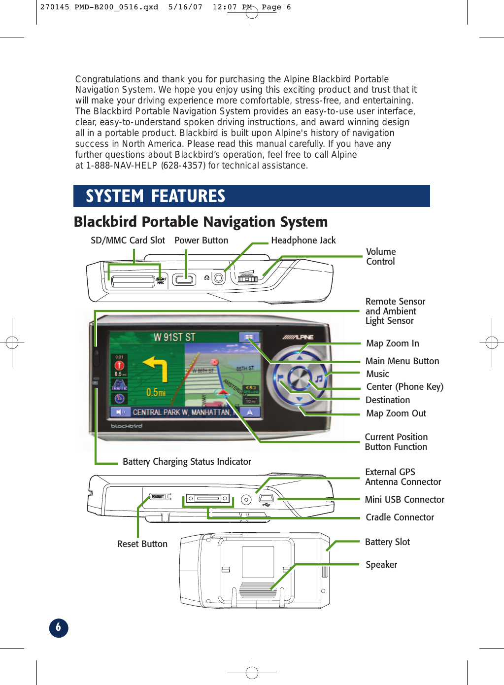 6SYSTEM FEATURESCurrent PositionButton FunctionMini USB ConnectorExternal GPSAntenna ConnectorDestinationVolumeControl Map Zoom InMusicMain Menu ButtonMap Zoom OutPower Button Headphone JackBattery Charging Status IndicatorRemote Sensorand AmbientLight SensorSD/MMC Card SlotBattery SlotSpeakerBlackbird Portable Navigation SystemCradle ConnectorReset ButtonCenter (Phone Key)Congratulations and thank you for purchasing the Alpine Blackbird PortableNavigation System. We hope you enjoy using this exciting product and trust that itwill make your driving experience more comfortable, stress-free, and entertaining.The Blackbird Portable Navigation System provides an easy-to-use user interface,clear, easy-to-understand spoken driving instructions, and award winning designall in a portable product. Blackbird is built upon Alpine&apos;s history of navigationsuccess in North America. Please read this manual carefully. If you have anyfurther questions about Blackbird’s operation, feel free to call Alpine at 1-888-NAV-HELP (628-4357) for technical assistance.270145 PMD-B200_0516.qxd  5/16/07  12:07 PM  Page 6