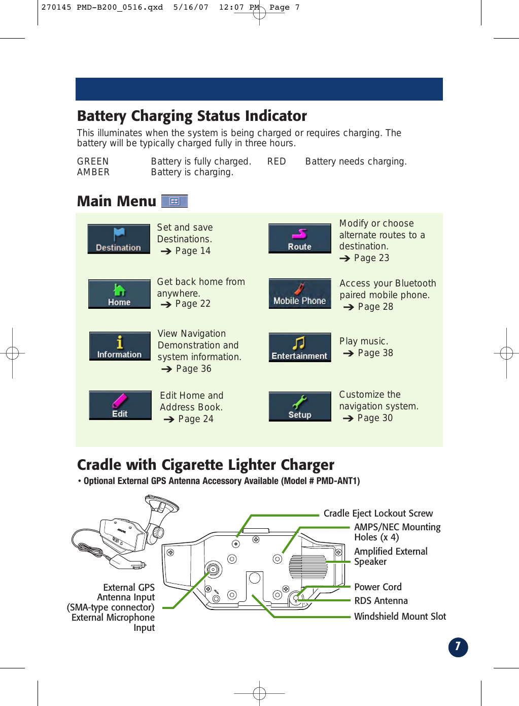 7Main MenuCradle with Cigarette Lighter ChargerGet back home fromanywhere.➔Page 22Set and saveDestinations. ➔Page 14Play music.➔Page 38View NavigationDemonstration andsystem information.➔Page 36Access your Bluetoothpaired mobile phone.➔Page 28Edit Home andAddress Book.➔Page 24Customize thenavigation system.➔Page 30Cradle Eject Lockout ScrewExternal GPS Antenna Input (SMA-type connector)External MicrophoneInputAMPS/NEC MountingHoles (x 4)Windshield Mount SlotThis illuminates when the system is being charged or requires charging. Thebattery will be typically charged fully in three hours.GREEN Battery is fully charged. RED Battery needs charging.AMBER Battery is charging.Battery Charging Status IndicatorAmplified ExternalSpeaker•Optional External GPS Antenna Accessory Available (Model # PMD-ANT1)Power CordRDS AntennaModify or choosealternate routes to adestination.➔Page 23270145 PMD-B200_0516.qxd  5/16/07  12:07 PM  Page 7