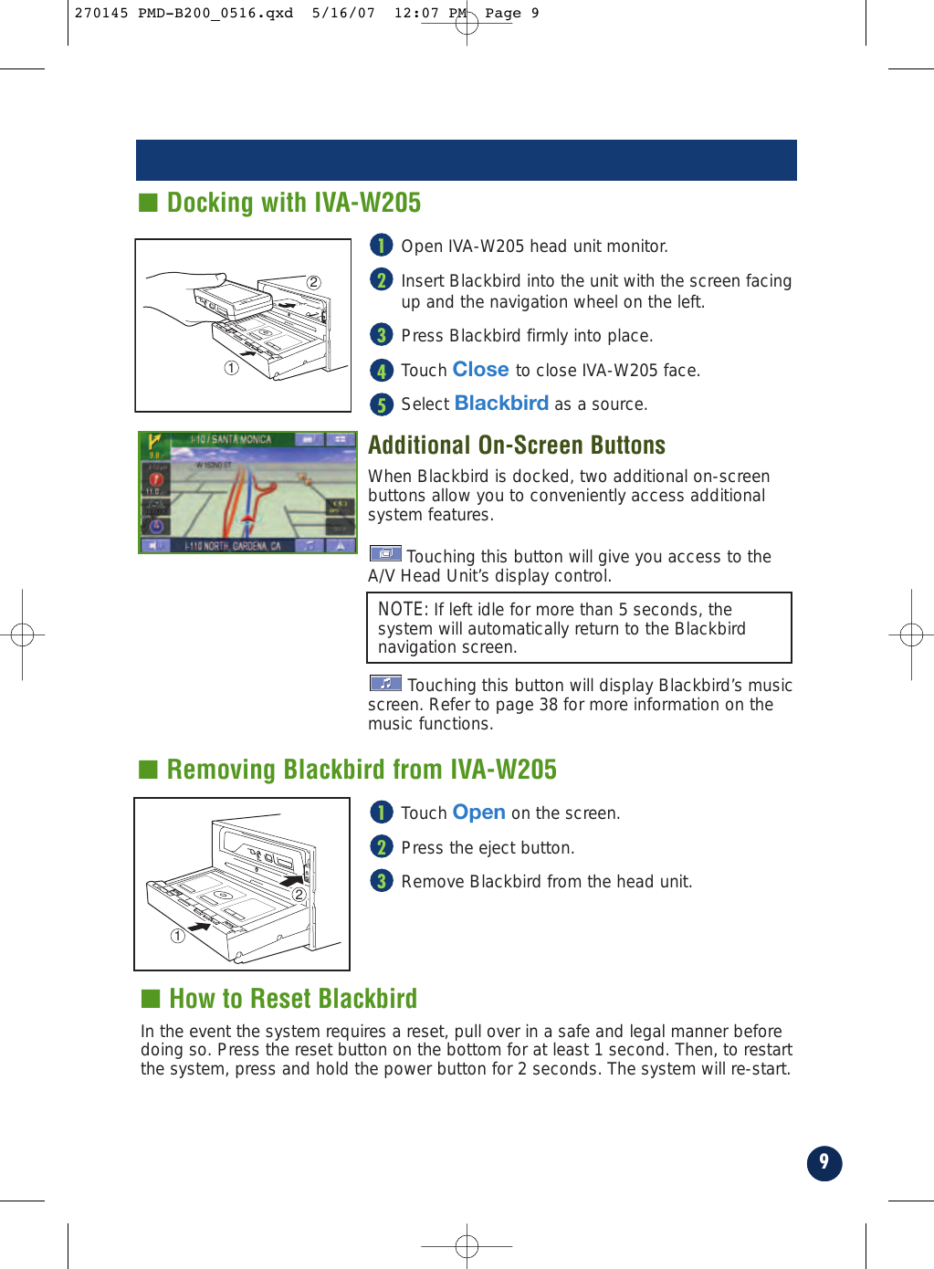 9■ How to Reset BlackbirdIn the event the system requires a reset, pull over in a safe and legal manner beforedoing so. Press the reset button on the bottom for at least 1 second. Then, to restartthe system, press and hold the power button for 2 seconds. The system will re-start.■ Docking with IVA-W205■ Removing Blackbird from IVA-W205Touch Open on the screen.Press the eject button. Remove Blackbird from the head unit.321CLOSE12CLOSE12NOTE: If left idle for more than 5 seconds, thesystem will automatically return to the Blackbirdnavigation screen.Open IVA-W205 head unit monitor.Insert Blackbird into the unit with the screen facing up and the navigation wheel on the left. Press Blackbird firmly into place.Touch Close to close IVA-W205 face.Select Blackbird as a source.Additional On-Screen ButtonsWhen Blackbird is docked, two additional on-screen buttons allow you to conveniently access additionalsystem features. Touching this button will give you access to theA/V Head Unit’s display control.Touching this button will display Blackbird’s musicscreen. Refer to page 38 for more information on themusic functions.54321270145 PMD-B200_0516.qxd  5/16/07  12:07 PM  Page 9