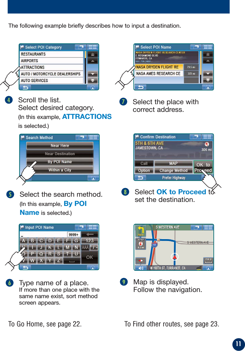 11Map is displayed.Follow the navigation.9Select OK to Proceed toset the destination.8To Find other routes, see page 23.To Go Home, see page 22.Select the search method.(In this example, By POIName is selected.)5Type name of a place. If more than one place with thesame name exist, sort methodscreen appears.6Select the place withcorrect address.7Scroll the list. Select desired category. (In this example, ATTRACTIONSis selected.)4The following example briefly describes how to input a destination.