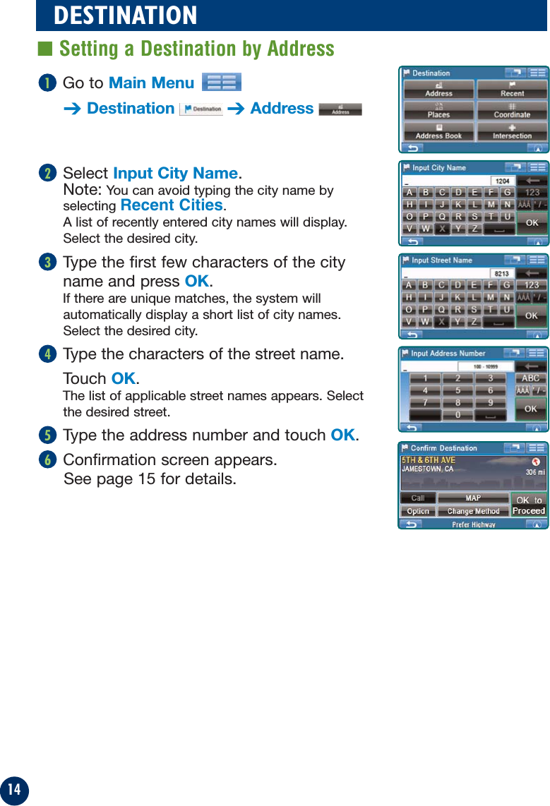 14Select Input City Name.Note: You can avoid typing the city name byselecting Recent Cities.A list of recently entered city names will display.Select the desired city.Type the first few characters of the city name and press OK.If there are unique matches, the system willautomatically display a short list of city names.Select the desired city.Type the characters of the street name.Touch OK.The list of applicable street names appears. Selectthe desired street.Type the address number and touch OK.Confirmation screen appears. See page 15 for details.65432DESTINATION■ Setting a Destination by AddressGo to Main Menu➔Destination ➔Address1