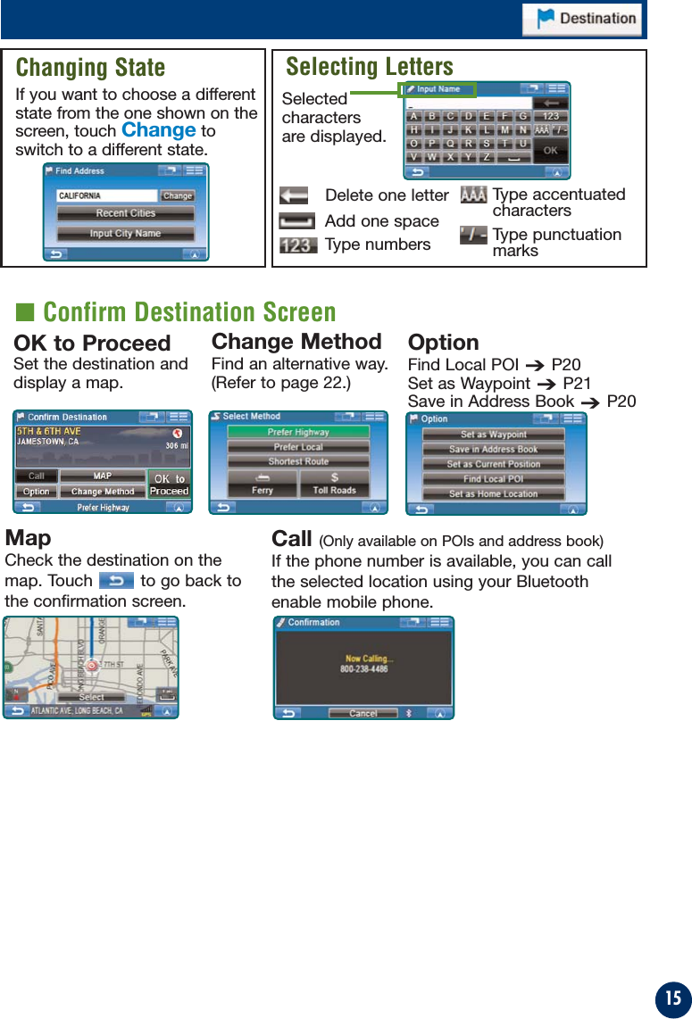 15Call (Only available on POIs and address book)If the phone number is available, you can callthe selected location using your Bluetoothenable mobile phone.Changing StateIf you want to choose a differentstate from the one shown on thescreen, touch Change toswitch to a different state.Selecting LettersDelete one letterSelectedcharactersare displayed.Add one spaceType numbersMapCheck the destination on themap. Touch to go back tothe confirmation screen.Type accentuatedcharactersType punctuationmarksOK to ProceedSet the destination anddisplay a map.OptionFind Local POI➔P20Set as Waypoint➔P21Save in Address Book➔P20Change MethodFind an alternative way. (Refer to page 22.)■ Confirm Destination Screen