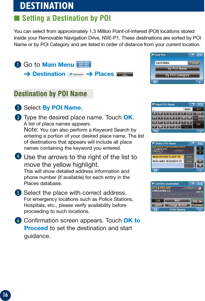 16You can select from approximately 1.3 Million Point-of-Interest (POI) locations storedinside your Removable Navigation Drive, NVE-P1. These destinations are sorted by POIName or by POI Category and are listed in order of distance from your current location.Destination by POI NameGo to Main Menu➔Destination ➔Places1Select By POI Name.Type the desired place name. Touch OK.A list of place names appears. Note: You can also perform a Keyword Search byentering a portion of your desired place name. The listof destinations that appears will include all placenames containing the keyword you entered.Use the arrows to the right of the list tomove the yellow highlight.This will show detailed address information and phone number (if available) for each entry in the Places database.Select the place with correct address.For emergency locations such as Police Stations,Hospitals, etc., please verify availability beforeproceeding to such locations.Confirmation screen appears. Touch OK toProceed to set the destination and startguidance.65432DESTINATION■ Setting a Destination by POI