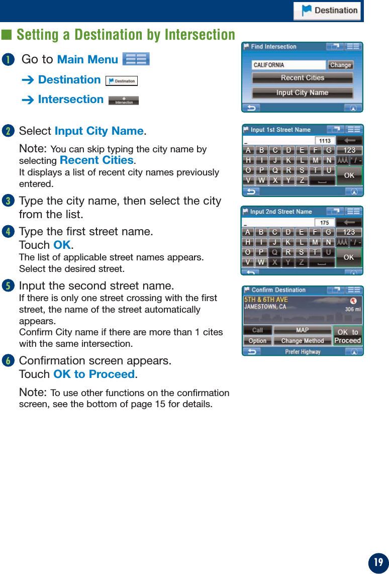 19Go to Main Menu➔Destination➔Intersection1Select Input City Name.Note: You can skip typing the city name byselecting Recent Cities.It displays a list of recent city names previouslyentered.Type the city name, then select the cityfrom the list.Type the first street name. Touch OK.The list of applicable street names appears. Select the desired street.Input the second street name.If there is only one street crossing with the firststreet, the name of the street automaticallyappears.Confirm City name if there are more than 1 citeswith the same intersection.Confirmation screen appears. Touch OK to Proceed.Note: To use other functions on the confirmationscreen, see the bottom of page 15 for details.65432■ Setting a Destination by Intersection