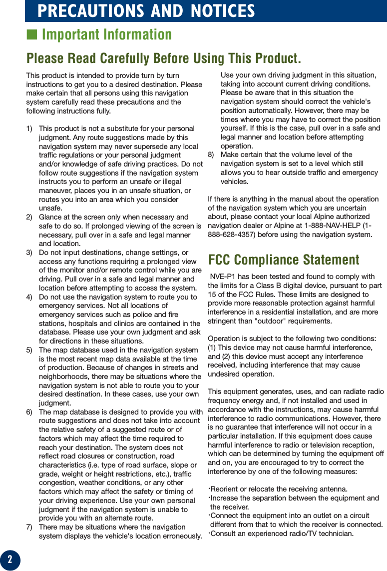 2PRECAUTIONS AND NOTICES■ Important InformationThis product is intended to provide turn by turninstructions to get you to a desired destination. Pleasemake certain that all persons using this navigationsystem carefully read these precautions and thefollowing instructions fully. 1) This product is not a substitute for your personaljudgment. Any route suggestions made by thisnavigation system may never supersede any localtraffic regulations or your personal judgmentand/or knowledge of safe driving practices. Do notfollow route suggestions if the navigation systeminstructs you to perform an unsafe or illegalmaneuver, places you in an unsafe situation, orroutes you into an area which you considerunsafe.2) Glance at the screen only when necessary andsafe to do so. If prolonged viewing of the screen isnecessary, pull over in a safe and legal mannerand location.3) Do not input destinations, change settings, oraccess any functions requiring a prolonged viewof the monitor and/or remote control while you aredriving. Pull over in a safe and legal manner andlocation before attempting to access the system.4) Do not use the navigation system to route you toemergency services. Not all locations ofemergency services such as police and firestations, hospitals and clinics are contained in thedatabase. Please use your own judgment and askfor directions in these situations.5) The map database used in the navigation systemis the most recent map data available at the timeof production. Because of changes in streets andneighborhoods, there may be situations where thenavigation system is not able to route you to yourdesired destination. In these cases, use your ownjudgment.6) The map database is designed to provide you withroute suggestions and does not take into accountthe relative safety of a suggested route or offactors which may affect the time required toreach your destination. The system does notreflect road closures or construction, roadcharacteristics (i.e. type of road surface, slope orgrade, weight or height restrictions, etc.), trafficcongestion, weather conditions, or any otherfactors which may affect the safety or timing ofyour driving experience. Use your own personaljudgment if the navigation system is unable toprovide you with an alternate route. 7) There may be situations where the navigationsystem displays the vehicle&apos;s location erroneously.Use your own driving judgment in this situation,taking into account current driving conditions.Please be aware that in this situation thenavigation system should correct the vehicle&apos;sposition automatically. However, there may betimes where you may have to correct the positionyourself. If this is the case, pull over in a safe andlegal manner and location before attemptingoperation.8) Make certain that the volume level of thenavigation system is set to a level which stillallows you to hear outside traffic and emergencyvehicles.If there is anything in the manual about the operationof the navigation system which you are uncertainabout, please contact your local Alpine authorizednavigation dealer or Alpine at 1-888-NAV-HELP (1-888-628-4357) before using the navigation system.NVE-P1 has been tested and found to comply withthe limits for a Class B digital device, pursuant to part15 of the FCC Rules. These limits are designed toprovide more reasonable protection against harmfulinterference in a residential installation, and are morestringent than &quot;outdoor&quot; requirements.Operation is subject to the following two conditions:(1) This device may not cause harmful interference,and (2) this device must accept any interferencereceived, including interference that may causeundesired operation.This equipment generates, uses, and can radiate radiofrequency energy and, if not installed and used inaccordance with the instructions, may cause harmfulinterference to radio communications. However, thereis no guarantee that interference will not occur in aparticular installation. If this equipment does causeharmful interference to radio or television reception,which can be determined by turning the equipment offand on, you are encouraged to try to correct theinterference by one of the following measures:·Reorient or relocate the receiving antenna.·Increase the separation between the equipment andthe receiver.·Connect the equipment into an outlet on a circuitdifferent from that to which the receiver is connected.·Consult an experienced radio/TV technician.Please Read Carefully Before Using This Product.FCC Compliance Statement