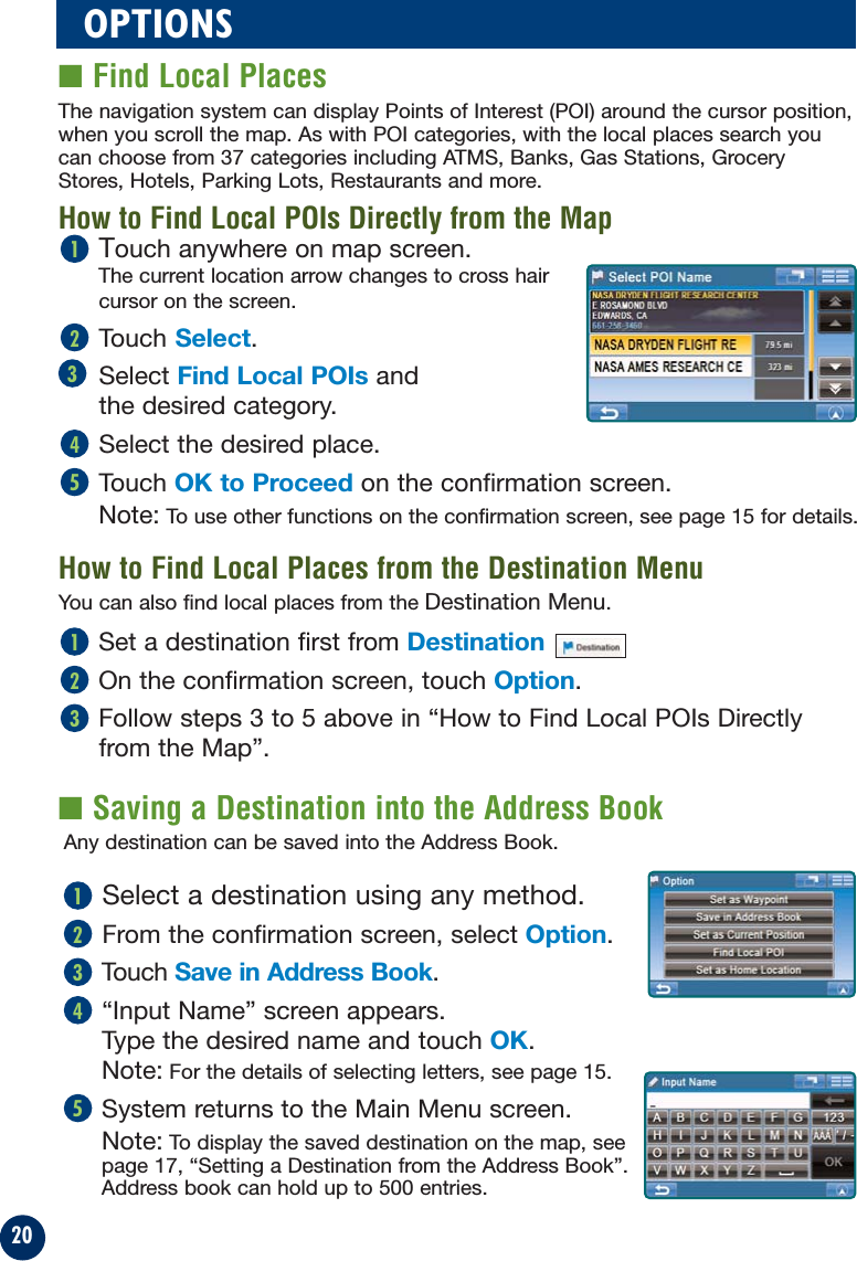 20■ Saving a Destination into the Address BookOPTIONS■ Find Local PlacesTouch anywhere on map screen.The current location arrow changes to cross hair cursor on the screen.Touch Select.Select Find Local POIs andthe desired category.Select the desired place.Touch OK to Proceed on the confirmation screen.Note: To use other functions on the confirmation screen, see page 15 for details.54321The navigation system can display Points of Interest (POI) around the cursor position,when you scroll the map. As with POI categories, with the local places search youcan choose from 37 categories including ATMS, Banks, Gas Stations, GroceryStores, Hotels, Parking Lots, Restaurants and more.How to Find Local POIs Directly from the MapHow to Find Local Places from the Destination MenuSet a destination first from Destination On the confirmation screen, touch Option.Follow steps 3 to 5 above in “How to Find Local POIs Directlyfrom the Map”.321You can also find local places from the Destination Menu.Any destination can be saved into the Address Book.Select a destination using any method.From the confirmation screen, select Option.Touch Save in Address Book.“Input Name” screen appears. Type the desired name and touch OK.Note: For the details of selecting letters, see page 15.System returns to the Main Menu screen.Note: To display the saved destination on the map, see page 17, “Setting a Destination from the Address Book”.Address book can hold up to 500 entries.54321