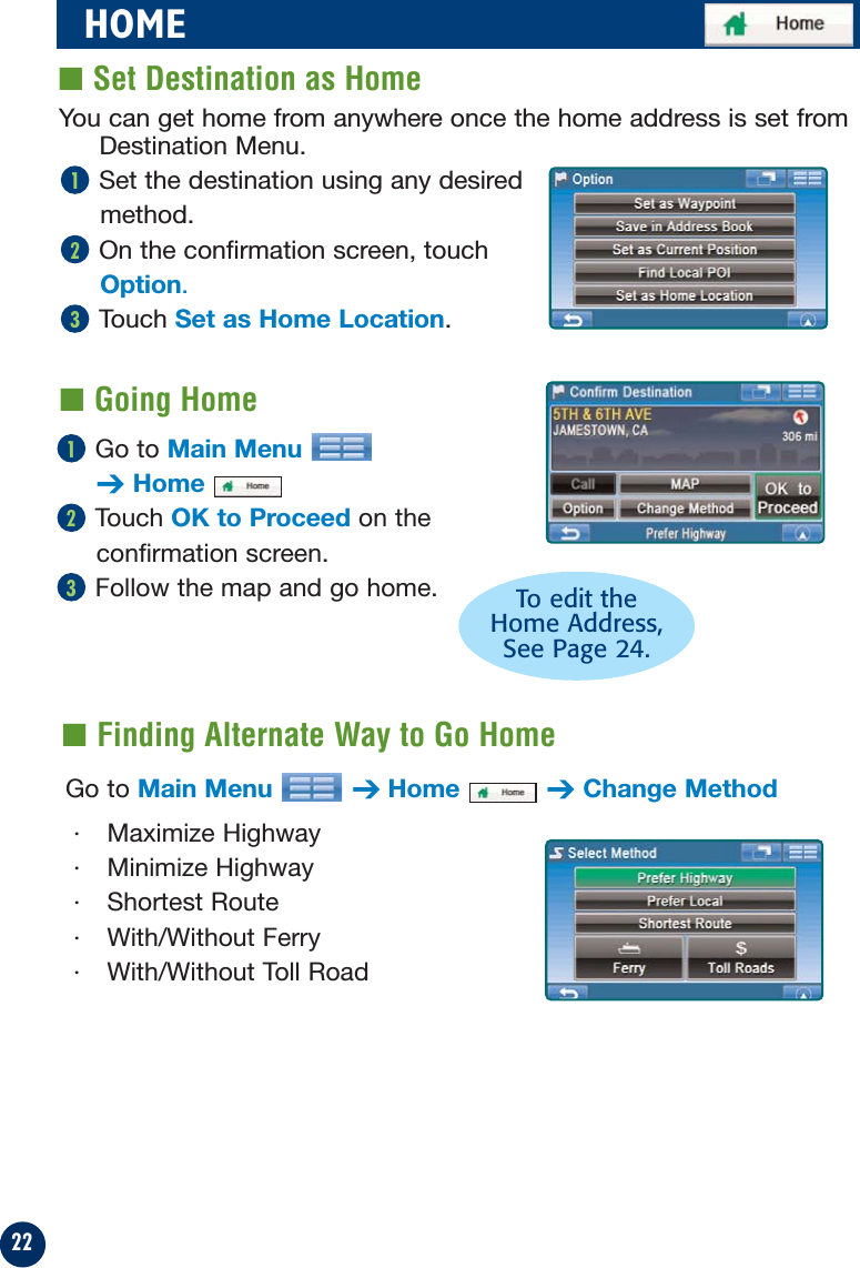 22Go to Main Menu➔HomeTouch OK to Proceed on theconfirmation screen.Follow the map and go home.321HOME■ Set Destination as Home■ Finding Alternate Way to Go HomeGo to Main Menu ➔Home ➔Change Method· Maximize Highway· Minimize Highway· Shortest Route · With/Without Ferry · With/Without Toll RoadTo edit theHome Address, See Page 24.You can get home from anywhere once the home address is set fromDestination Menu.Set the destination using any desiredmethod.On the confirmation screen, touchOption.Touch Set as Home Location.321■ Going Home