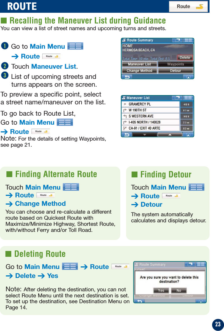 23ROUTE■ Recalling the Maneuver List during GuidanceGo to Main Menu➔RouteTouch Maneuver List.List of upcoming streets andturns appears on the screen.To preview a specific point, select a street name/maneuver on the list.To go back to Route List, Go to Main Menu➔RouteNote: For the details of setting Waypoints,see page 21.321■ Finding Alternate Route  ■ Finding DetourTouch Main Menu➔Route➔Change MethodYou can choose and re-calculate a differentroute based on Quickest Route withMaximize/Minimize Highway, Shortest Route,with/without Ferry and/or Toll Road.Touch Main Menu➔Route➔DetourThe system automatically calculates and displays detour.■ Deleting RouteGo to Main Menu ➔Route➔Delete ➔YesNote: After deleting the destination, you can notselect Route Menu until the next destination is set.To set up the destination, see Destination Menu onPage 14.You can view a list of street names and upcoming turns and streets.
