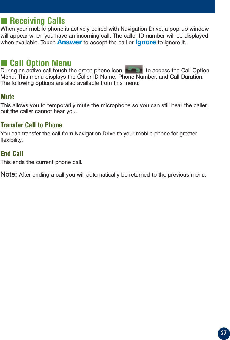 27■ Receiving CallsWhen your mobile phone is actively paired with Navigation Drive, a pop-up windowwill appear when you have an incoming call. The caller ID number will be displayedwhen available. Touch Answer to accept the call or Ignore to ignore it.■ Call Option MenuDuring an active call touch the green phone icon  to access the Call OptionMenu. This menu displays the Caller ID Name, Phone Number, and Call Duration.The following options are also available from this menu:MuteThis allows you to temporarily mute the microphone so you can still hear the caller,but the caller cannot hear you.Transfer Call to PhoneYou can transfer the call from Navigation Drive to your mobile phone for greaterflexibility.End CallThis ends the current phone call.Note: After ending a call you will automatically be returned to the previous menu.