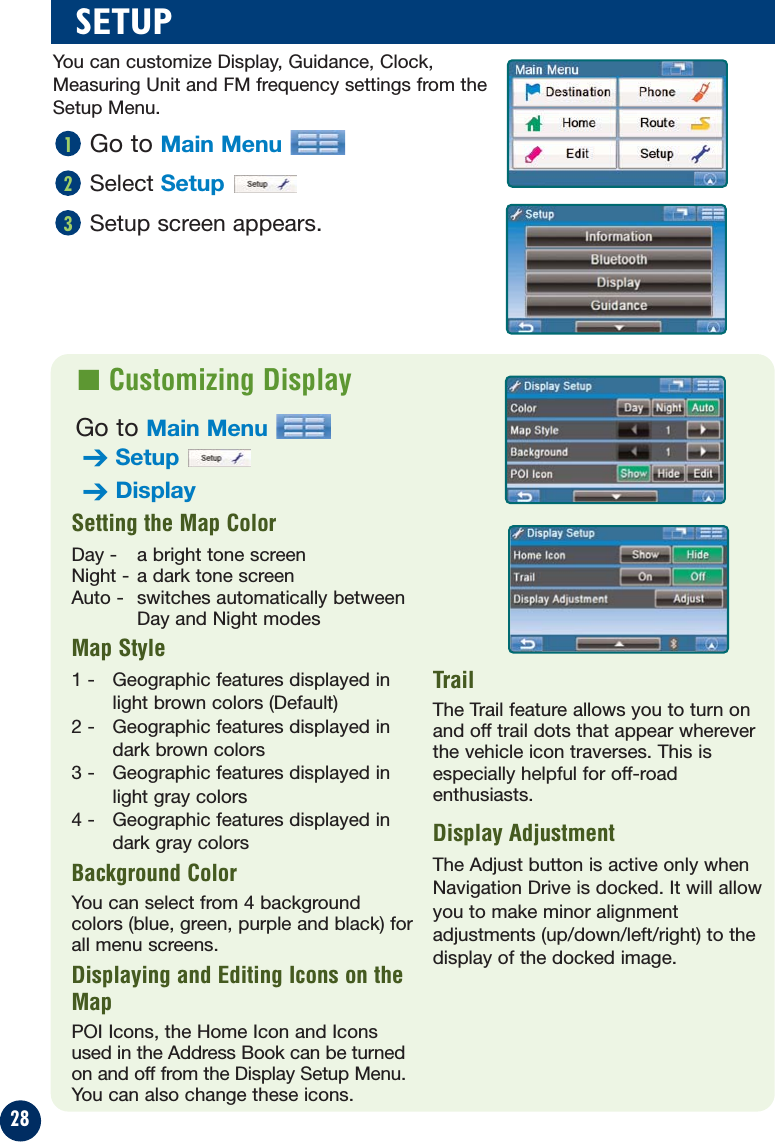 28Go to Main MenuSelect SetupSetup screen appears.321SETUP■ Customizing DisplaySetting the Map Color   Day -  a bright tone screenNight - a dark tone screenAuto -  switches automatically betweenDay and Night modesMap Style1 -  Geographic features displayed inlight brown colors (Default)2 -  Geographic features displayed indark brown colors3 -  Geographic features displayed inlight gray colors4 -  Geographic features displayed indark gray colorsBackground ColorYou can select from 4 backgroundcolors (blue, green, purple and black) forall menu screens.Displaying and Editing Icons on theMapPOI Icons, the Home Icon and Iconsused in the Address Book can be turnedon and off from the Display Setup Menu.You can also change these icons.TrailThe Trail feature allows you to turn onand off trail dots that appear whereverthe vehicle icon traverses. This isespecially helpful for off-roadenthusiasts.Display AdjustmentThe Adjust button is active only whenNavigation Drive is docked. It will allowyou to make minor alignmentadjustments (up/down/left/right) to thedisplay of the docked image.You can customize Display, Guidance, Clock,Measuring Unit and FM frequency settings from theSetup Menu.Go to Main Menu➔Setup➔Display