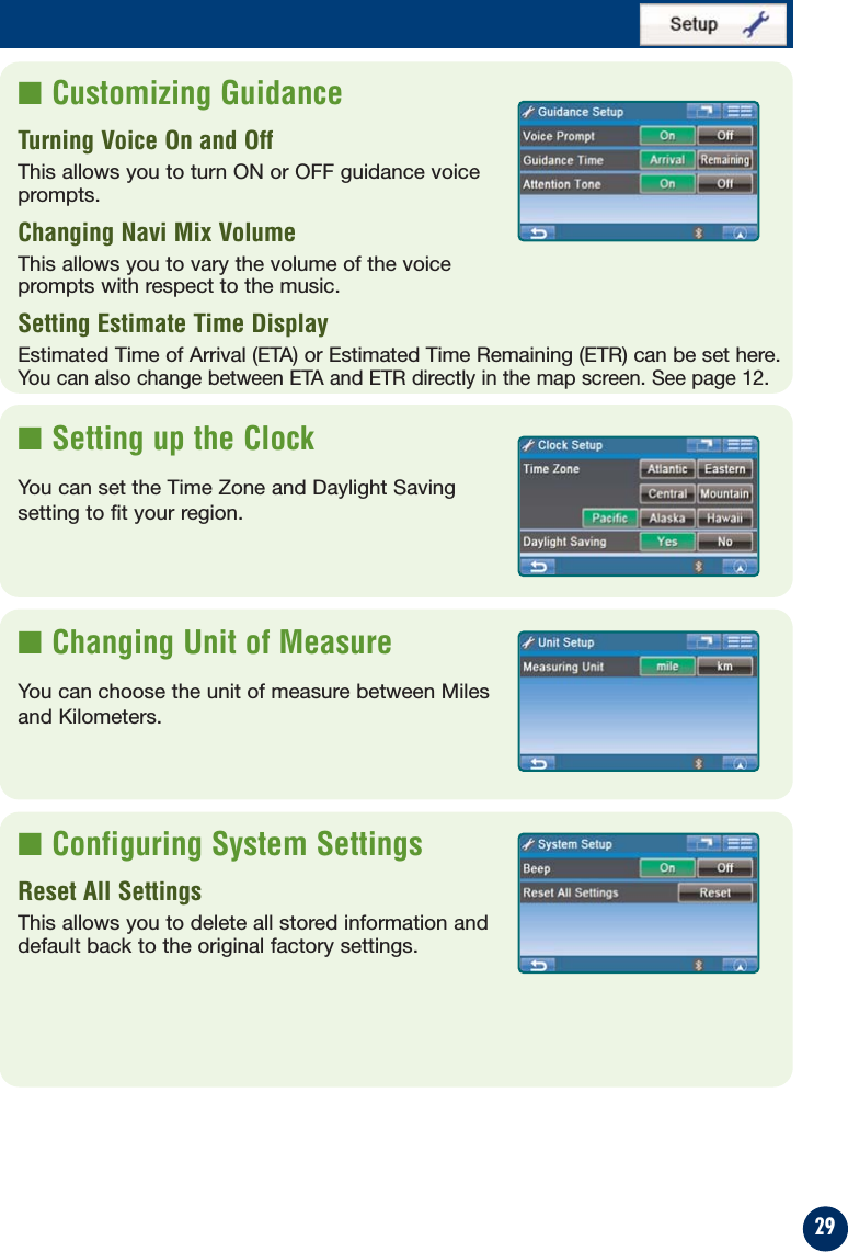 29■ Customizing GuidanceTurning Voice On and Off This allows you to turn ON or OFF guidance voice prompts.Changing Navi Mix VolumeThis allows you to vary the volume of the voice prompts with respect to the music.Setting Estimate Time DisplayEstimated Time of Arrival (ETA) or Estimated Time Remaining (ETR) can be set here.You can also change between ETA and ETR directly in the map screen. See page 12. ■ Setting up the ClockYou can set the Time Zone and Daylight Savingsetting to fit your region.■ Changing Unit of MeasureYou can choose the unit of measure between Milesand Kilometers.■ Configuring System SettingsReset All SettingsThis allows you to delete all stored information anddefault back to the original factory settings.