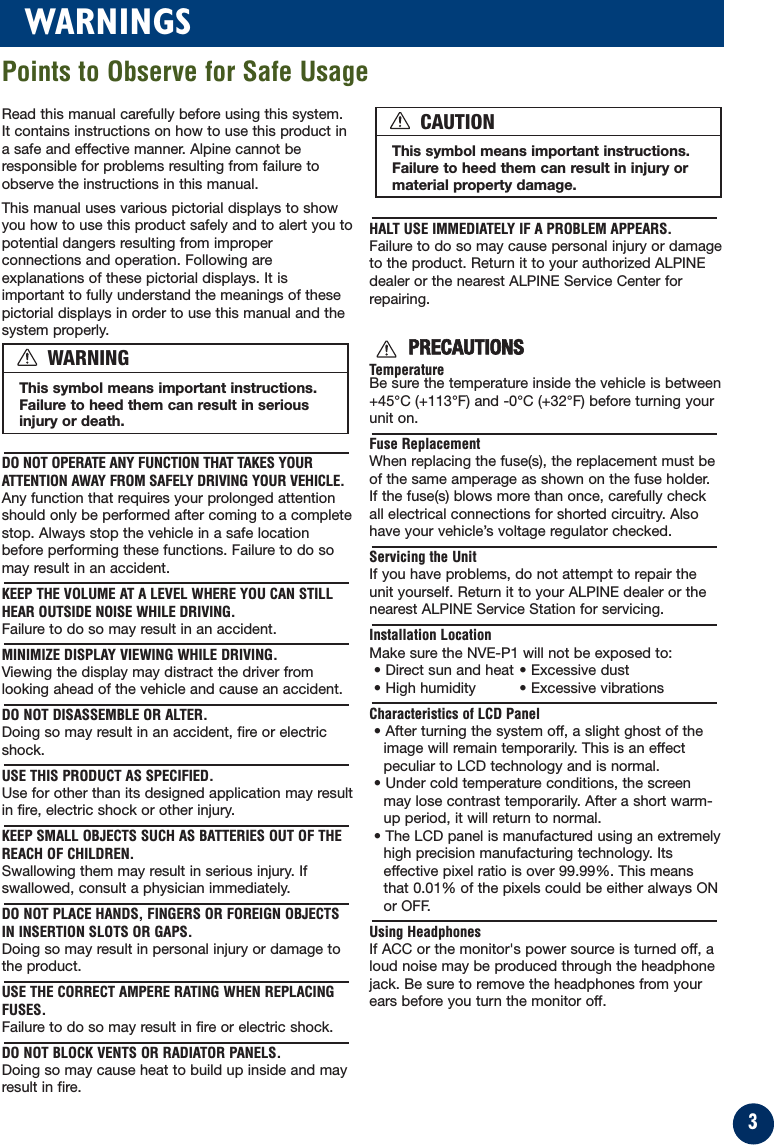 3WARNINGSRead this manual carefully before using this system.It contains instructions on how to use this product ina safe and effective manner. Alpine cannot beresponsible for problems resulting from failure toobserve the instructions in this manual.This manual uses various pictorial displays to showyou how to use this product safely and to alert you topotential dangers resulting from improperconnections and operation. Following areexplanations of these pictorial displays. It isimportant to fully understand the meanings of thesepictorial displays in order to use this manual and thesystem properly.DO NOT OPERATE ANY FUNCTION THAT TAKES YOURATTENTION AWAY FROM SAFELY DRIVING YOUR VEHICLE.Any function that requires your prolonged attentionshould only be performed after coming to a completestop. Always stop the vehicle in a safe locationbefore performing these functions. Failure to do somay result in an accident.KEEP THE VOLUME AT A LEVEL WHERE YOU CAN STILLHEAR OUTSIDE NOISE WHILE DRIVING.Failure to do so may result in an accident.MINIMIZE DISPLAY VIEWING WHILE DRIVING.Viewing the display may distract the driver fromlooking ahead of the vehicle and cause an accident.DO NOT DISASSEMBLE OR ALTER.Doing so may result in an accident, fire or electricshock.USE THIS PRODUCT AS SPECIFIED.Use for other than its designed application may resultin fire, electric shock or other injury.KEEP SMALL OBJECTS SUCH AS BATTERIES OUT OF THEREACH OF CHILDREN.Swallowing them may result in serious injury. Ifswallowed, consult a physician immediately.DO NOT PLACE HANDS, FINGERS OR FOREIGN OBJECTSIN INSERTION SLOTS OR GAPS.Doing so may result in personal injury or damage tothe product.USE THE CORRECT AMPERE RATING WHEN REPLACINGFUSES.Failure to do so may result in fire or electric shock.DO NOT BLOCK VENTS OR RADIATOR PANELS.Doing so may cause heat to build up inside and mayresult in fire.HALT USE IMMEDIATELY IF A PROBLEM APPEARS.Failure to do so may cause personal injury or damageto the product. Return it to your authorized ALPINEdealer or the nearest ALPINE Service Center forrepairing.PRECAUTIONSTemperatureBe sure the temperature inside the vehicle is between+45°C (+113°F) and -0°C (+32°F) before turning yourunit on.Fuse ReplacementWhen replacing the fuse(s), the replacement must beof the same amperage as shown on the fuse holder.If the fuse(s) blows more than once, carefully checkall electrical connections for shorted circuitry. Alsohave your vehicle’s voltage regulator checked.Servicing the UnitIf you have problems, do not attempt to repair theunit yourself. Return it to your ALPINE dealer or thenearest ALPINE Service Station for servicing.Installation LocationMake sure the NVE-P1 will not be exposed to:• Direct sun and heat • Excessive dust• High humidity  • Excessive vibrationsCharacteristics of LCD Panel• After turning the system off, a slight ghost of theimage will remain temporarily. This is an effectpeculiar to LCD technology and is normal.• Under cold temperature conditions, the screenmay lose contrast temporarily. After a short warm-up period, it will return to normal.• The LCD panel is manufactured using an extremelyhigh precision manufacturing technology. Itseffective pixel ratio is over 99.99%. This meansthat 0.01% of the pixels could be either always ONor OFF.Using HeadphonesIf ACC or the monitor&apos;s power source is turned off, aloud noise may be produced through the headphonejack. Be sure to remove the headphones from yourears before you turn the monitor off.This symbol means important instructions.Failure to heed them can result in seriousinjury or death.WARNINGThis symbol means important instructions.Failure to heed them can result in injury ormaterial property damage.CAUTIONPoints to Observe for Safe Usage