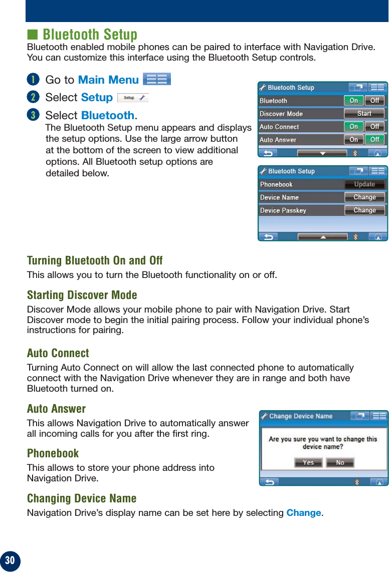30■ Bluetooth SetupBluetooth enabled mobile phones can be paired to interface with Navigation Drive.You can customize this interface using the Bluetooth Setup controls.Go to Main MenuSelect SetupSelect Bluetooth.The Bluetooth Setup menu appears and displaysthe setup options. Use the large arrow buttonat the bottom of the screen to view additionaloptions. All Bluetooth setup options aredetailed below.Turning Bluetooth On and OffThis allows you to turn the Bluetooth functionality on or off.Starting Discover ModeDiscover Mode allows your mobile phone to pair with Navigation Drive. StartDiscover mode to begin the initial pairing process. Follow your individual phone’sinstructions for pairing.Auto ConnectTurning Auto Connect on will allow the last connected phone to automaticallyconnect with the Navigation Drive whenever they are in range and both haveBluetooth turned on.Auto AnswerThis allows Navigation Drive to automatically answerall incoming calls for you after the first ring.PhonebookThis allows to store your phone address intoNavigation Drive.Changing Device NameNavigation Drive’s display name can be set here by selecting Change.123