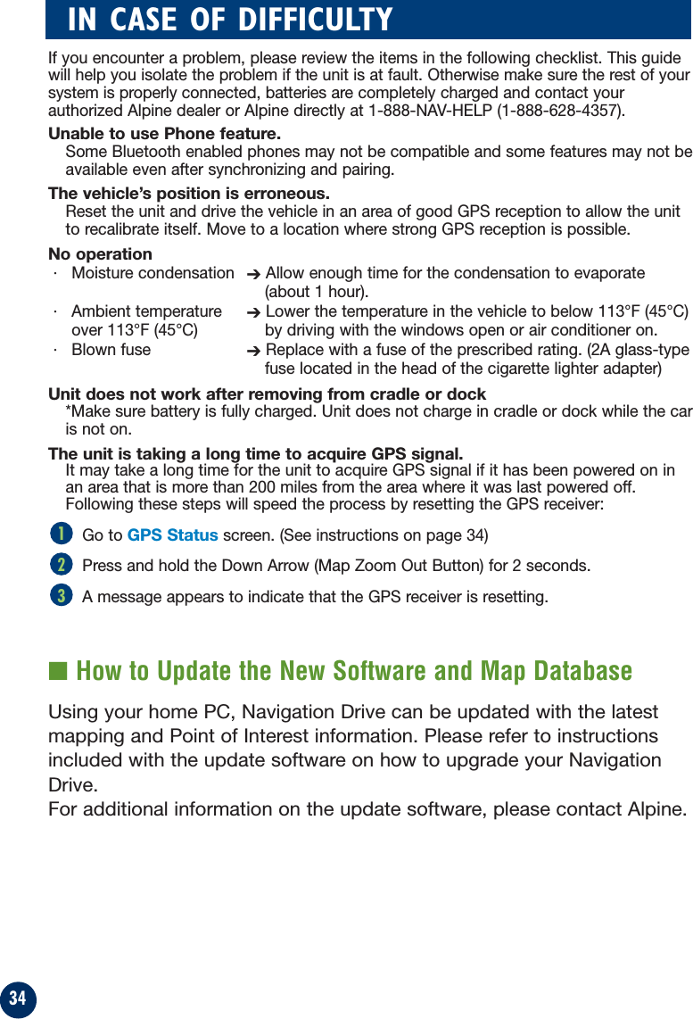 34If you encounter a problem, please review the items in the following checklist. This guidewill help you isolate the problem if the unit is at fault. Otherwise make sure the rest of yoursystem is properly connected, batteries are completely charged and contact yourauthorized Alpine dealer or Alpine directly at 1-888-NAV-HELP (1-888-628-4357).Unable to use Phone feature.Some Bluetooth enabled phones may not be compatible and some features may not beavailable even after synchronizing and pairing.The vehicle’s position is erroneous.Reset the unit and drive the vehicle in an area of good GPS reception to allow the unitto recalibrate itself. Move to a location where strong GPS reception is possible.No operation· Moisture condensation ➔Allow enough time for the condensation to evaporate(about 1 hour).· Ambient temperature  ➔Lower the temperature in the vehicle to below 113°F (45°C)over 113°F (45°C)  by driving with the windows open or air conditioner on.· Blown fuse  ➔Replace with a fuse of the prescribed rating. (2A glass-typefuse located in the head of the cigarette lighter adapter)Unit does not work after removing from cradle or dock*Make sure battery is fully charged. Unit does not charge in cradle or dock while the caris not on.The unit is taking a long time to acquire GPS signal. It may take a long time for the unit to acquire GPS signal if it has been powered on inan area that is more than 200 miles from the area where it was last powered off.Following these steps will speed the process by resetting the GPS receiver:Go to GPS Statusscreen. (See instructions on page 34)Press and hold the Down Arrow (Map Zoom Out Button) for 2 seconds.A message appears to indicate that the GPS receiver is resetting.■ How to Update the New Software and Map DatabaseUsing your home PC, Navigation Drive can be updated with the latestmapping and Point of Interest information. Please refer to instructionsincluded with the update software on how to upgrade your NavigationDrive.For additional information on the update software, please contact Alpine.321IN CASE OF DIFFICULTY