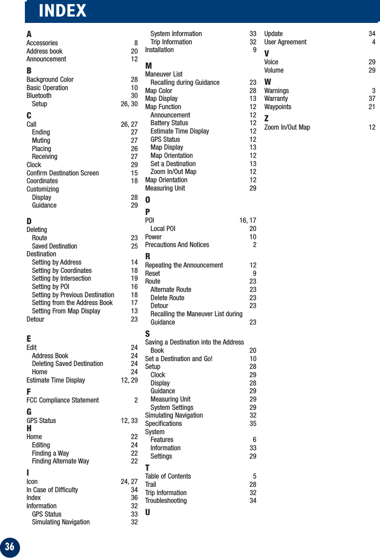 36INDEXAAccessories 8Address book 20Announcement 12BBackground Color 28Basic Operation 10Bluetooth 30Setup 26, 30CCall 26, 27Ending 27Muting 27Placing 26Receiving 27Clock 29Confirm Destination Screen  15Coordinates 18CustomizingDisplay 28Guidance 29DDeletingRoute 23Saved Destination 25DestinationSetting by Address  14Setting by Coordinates 18Setting by Intersection  19Setting by POI 16Setting by Previous Destination 18Setting from the Address Book 17Setting From Map Display 13Detour 23EEdit 24Address Book 24Deleting Saved Destination 24Home 24Estimate Time Display 12, 29FFCC Compliance Statement 2GGPS Status 12, 33HHome 22Editing 24Finding a Way 22Finding Alternate Way 22IIcon 24, 27In Case of Difficulty 34Index 36Information 32GPS Status 33Simulating Navigation 32System Information 33Trip Information 32Installation 9MManeuver ListRecalling during Guidance 23Map Color 28Map Display 13Map Function 12Announcement 12Battery Status 12Estimate Time Display 12GPS Status 12Map Display 13Map Orientation 12Set a Destination 13Zoom In/Out Map 12Map Orientation 12Measuring Unit 29OPPOI 16, 17 Local POI 20Power 10Precautions And Notices 2RRepeating the Announcement 12Reset 9Route 23Alternate Route 23Delete Route 23Detour 23Recalling the Maneuver List duringGuidance 23SSaving a Destination into the AddressBook 20Set a Destination and Go! 10Setup 28Clock 29Display 28Guidance 29Measuring Unit 29System Settings 29Simulating Navigation 32Specifications 35SystemFeatures 6Information 33Settings 29TTable of Contents 5Trail 28Trip Information 32Troubleshooting 34UUpdate 34User Agreement 4VVoice 29Volume 29WWarnings 3Warranty 37Waypoints 21ZZoom In/Out Map 12