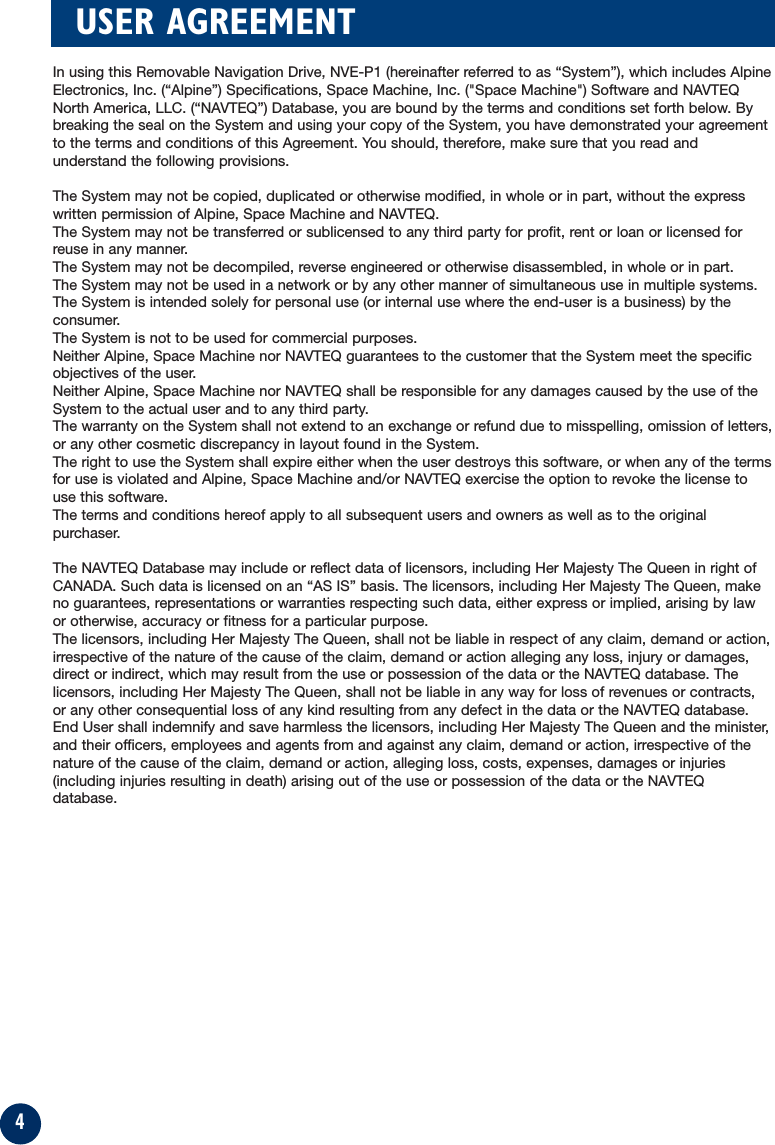4USER AGREEMENTIn using this Removable Navigation Drive, NVE-P1 (hereinafter referred to as “System”), which includes AlpineElectronics, Inc. (“Alpine”) Specifications, Space Machine, Inc. (&quot;Space Machine&quot;) Software and NAVTEQNorth America, LLC. (“NAVTEQ”) Database, you are bound by the terms and conditions set forth below. Bybreaking the seal on the System and using your copy of the System, you have demonstrated your agreementto the terms and conditions of this Agreement. You should, therefore, make sure that you read andunderstand the following provisions.The System may not be copied, duplicated or otherwise modified, in whole or in part, without the expresswritten permission of Alpine, Space Machine and NAVTEQ.The System may not be transferred or sublicensed to any third party for profit, rent or loan or licensed forreuse in any manner.The System may not be decompiled, reverse engineered or otherwise disassembled, in whole or in part.The System may not be used in a network or by any other manner of simultaneous use in multiple systems.The System is intended solely for personal use (or internal use where the end-user is a business) by theconsumer.The System is not to be used for commercial purposes.Neither Alpine, Space Machine nor NAVTEQ guarantees to the customer that the System meet the specificobjectives of the user.Neither Alpine, Space Machine nor NAVTEQ shall be responsible for any damages caused by the use of theSystem to the actual user and to any third party.The warranty on the System shall not extend to an exchange or refund due to misspelling, omission of letters,or any other cosmetic discrepancy in layout found in the System.The right to use the System shall expire either when the user destroys this software, or when any of the termsfor use is violated and Alpine, Space Machine and/or NAVTEQ exercise the option to revoke the license touse this software.The terms and conditions hereof apply to all subsequent users and owners as well as to the originalpurchaser.The NAVTEQ Database may include or reflect data of licensors, including Her Majesty The Queen in right ofCANADA. Such data is licensed on an “AS IS” basis. The licensors, including Her Majesty The Queen, makeno guarantees, representations or warranties respecting such data, either express or implied, arising by lawor otherwise, accuracy or fitness for a particular purpose. The licensors, including Her Majesty The Queen, shall not be liable in respect of any claim, demand or action,irrespective of the nature of the cause of the claim, demand or action alleging any loss, injury or damages,direct or indirect, which may result from the use or possession of the data or the NAVTEQ database. Thelicensors, including Her Majesty The Queen, shall not be liable in any way for loss of revenues or contracts,or any other consequential loss of any kind resulting from any defect in the data or the NAVTEQ database.End User shall indemnify and save harmless the licensors, including Her Majesty The Queen and the minister,and their officers, employees and agents from and against any claim, demand or action, irrespective of thenature of the cause of the claim, demand or action, alleging loss, costs, expenses, damages or injuries(including injuries resulting in death) arising out of the use or possession of the data or the NAVTEQdatabase.