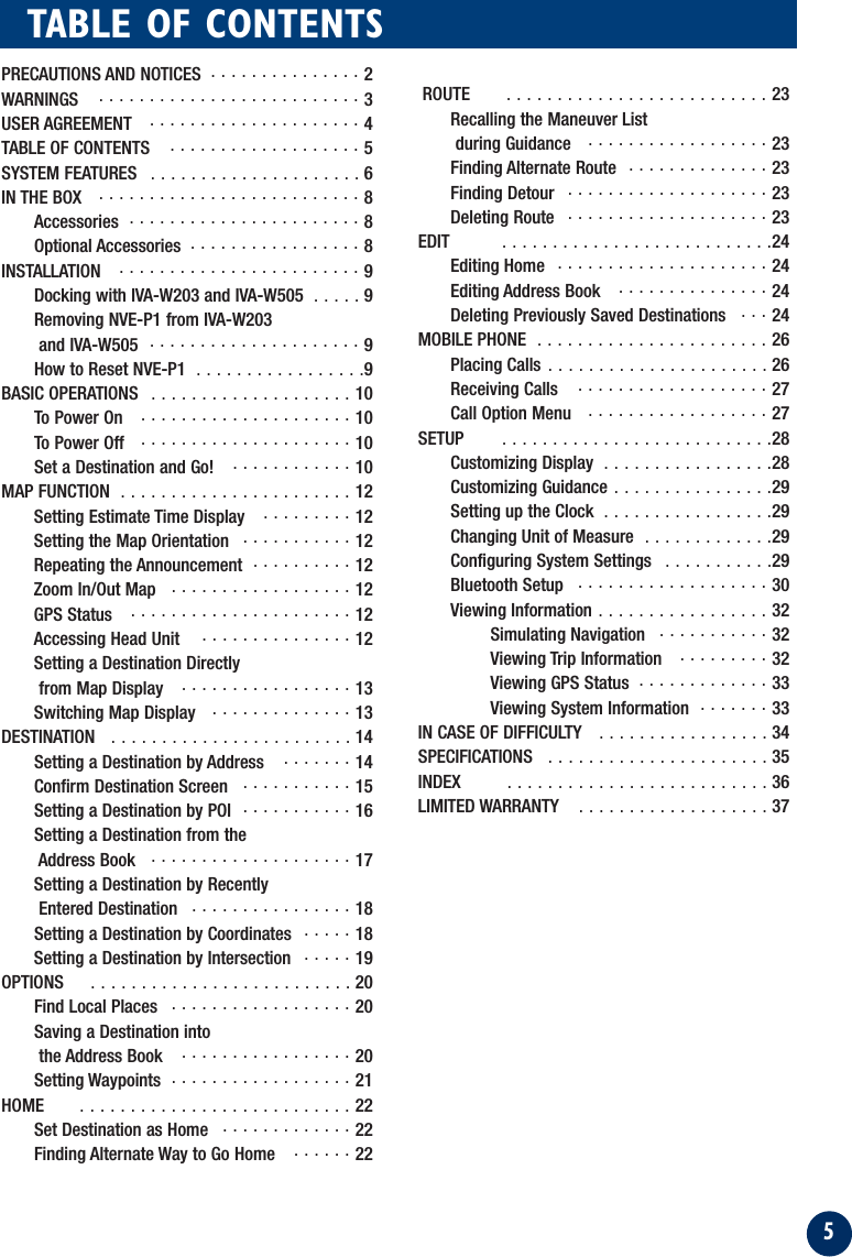 5TABLE OF CONTENTSPRECAUTIONS AND NOTICES  . . . . . . . . . . . . . . . 2WARNINGS   . . . . . . . . . . . . . . . . . . . . . . . . . . 3USER AGREEMENT   . . . . . . . . . . . . . . . . . . . . . 4TABLE OF CONTENTS  . . . . . . . . . . . . . . . . . . . 5SYSTEM FEATURES   . . . . . . . . . . . . . . . . . . . . . 6IN THE BOX   . . . . . . . . . . . . . . . . . . . . . . . . . . 8Accessories  . . . . . . . . . . . . . . . . . . . . . . . 8Optional Accessories  . . . . . . . . . . . . . . . . . 8INSTALLATION   . . . . . . . . . . . . . . . . . . . . . . . . 9Docking with IVA-W203 and IVA-W505  . . . . . 9Removing NVE-P1 from IVA-W203 and IVA-W505  . . . . . . . . . . . . . . . . . . . . . 9How to Reset NVE-P1  . . . . . . . . . . . . . . . . .9BASIC OPERATIONS   . . . . . . . . . . . . . . . . . . . . 10To Power On   . . . . . . . . . . . . . . . . . . . . . 10To Power Off   . . . . . . . . . . . . . . . . . . . . . 10Set a Destination and Go!   . . . . . . . . . . . . 10MAP FUNCTION  . . . . . . . . . . . . . . . . . . . . . . . 12Setting Estimate Time Display   . . . . . . . . . 12Setting the Map Orientation   . . . . . . . . . . . 12Repeating the Announcement  . . . . . . . . . . 12Zoom In/Out Map   . . . . . . . . . . . . . . . . . . 12GPS Status   . . . . . . . . . . . . . . . . . . . . . . 12Accessing Head Unit    . . . . . . . . . . . . . . . 12Setting a Destination Directlyfrom Map Display   . . . . . . . . . . . . . . . . . 13Switching Map Display   . . . . . . . . . . . . . . 13DESTINATION   . . . . . . . . . . . . . . . . . . . . . . . . 14Setting a Destination by Address   . . . . . . . 14Confirm Destination Screen   . . . . . . . . . . . 15Setting a Destination by POI  . . . . . . . . . . . 16Setting a Destination from theAddress Book   . . . . . . . . . . . . . . . . . . . . 17Setting a Destination by Recently Entered Destination   . . . . . . . . . . . . . . . . 18Setting a Destination by Coordinates  . . . . . 18Setting a Destination by Intersection   . . . . . 19OPTIONS  . . . . . . . . . . . . . . . . . . . . . . . . . . 20Find Local Places   . . . . . . . . . . . . . . . . . . 20Saving a Destination into the Address Book   . . . . . . . . . . . . . . . . . 20Setting Waypoints  . . . . . . . . . . . . . . . . . . 21HOME  . . . . . . . . . . . . . . . . . . . . . . . . . . . 22Set Destination as Home   . . . . . . . . . . . . . 22Finding Alternate Way to Go Home   . . . . . . 22ROUTE  . . . . . . . . . . . . . . . . . . . . . . . . . . 23Recalling the Maneuver List during Guidance   . . . . . . . . . . . . . . . . . . 23Finding Alternate Route   . . . . . . . . . . . . . . 23Finding Detour   . . . . . . . . . . . . . . . . . . . . 23Deleting Route  . . . . . . . . . . . . . . . . . . . . 23EDIT  . . . . . . . . . . . . . . . . . . . . . . . . . . .24Editing Home   . . . . . . . . . . . . . . . . . . . . . 24Editing Address Book   . . . . . . . . . . . . . . . 24Deleting Previously Saved Destinations   . . . 24MOBILE PHONE  . . . . . . . . . . . . . . . . . . . . . . . 26Placing Calls . . . . . . . . . . . . . . . . . . . . . . 26Receiving Calls   . . . . . . . . . . . . . . . . . . . 27Call Option Menu   . . . . . . . . . . . . . . . . . . 27SETUP  . . . . . . . . . . . . . . . . . . . . . . . . . . .28Customizing Display  . . . . . . . . . . . . . . . . .28Customizing Guidance . . . . . . . . . . . . . . . .29Setting up the Clock  . . . . . . . . . . . . . . . . .29Changing Unit of Measure  . . . . . . . . . . . . .29Configuring System Settings  . . . . . . . . . . .29Bluetooth Setup   . . . . . . . . . . . . . . . . . . . 30Viewing Information . . . . . . . . . . . . . . . . . 32Simulating Navigation  . . . . . . . . . . . 32Viewing Trip Information   . . . . . . . . . 32Viewing GPS Status  . . . . . . . . . . . . . 33Viewing System Information  . . . . . . . 33IN CASE OF DIFFICULTY   . . . . . . . . . . . . . . . . . 34SPECIFICATIONS   . . . . . . . . . . . . . . . . . . . . . . 35INDEX  . . . . . . . . . . . . . . . . . . . . . . . . . . 36LIMITED WARRANTY   . . . . . . . . . . . . . . . . . . . 37