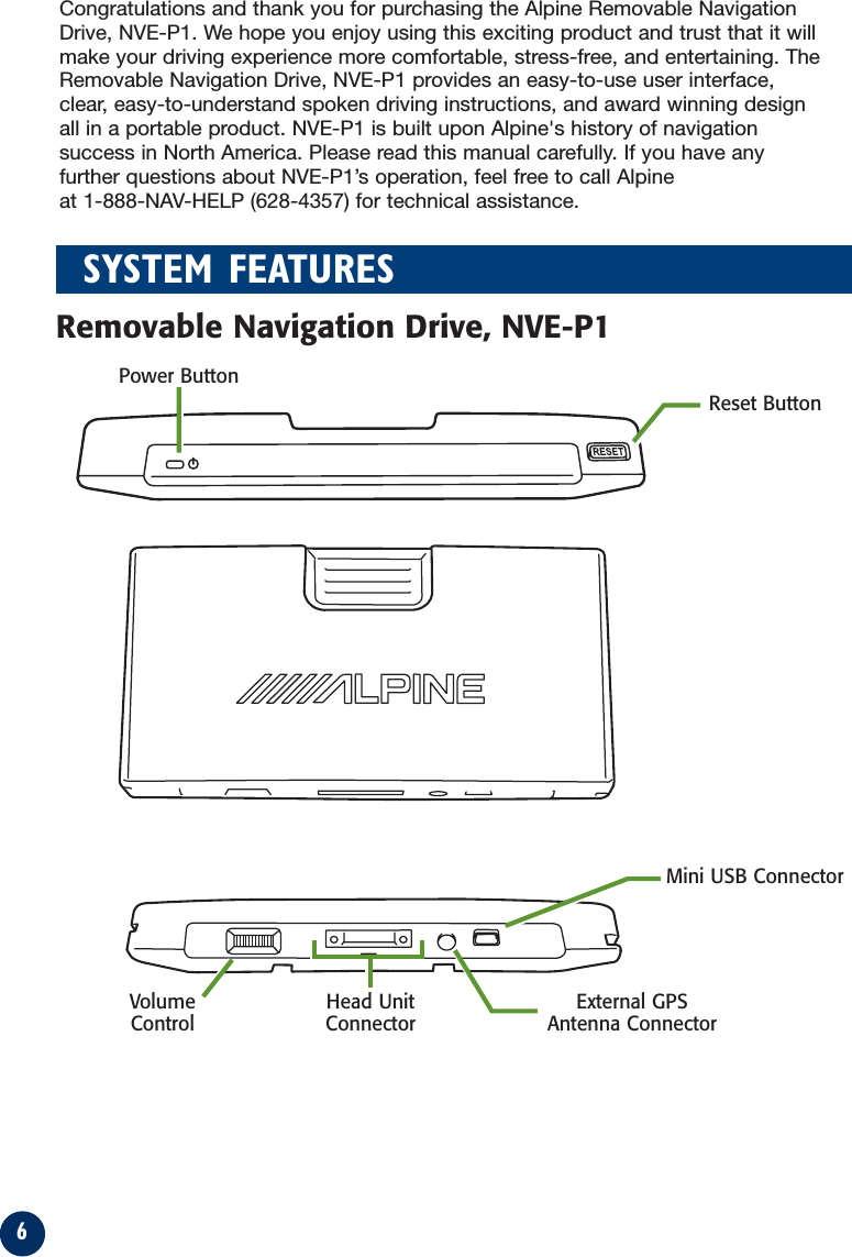 6SYSTEM FEATURESMini USB ConnectorExternal GPSAntenna ConnectorReset ButtonPower ButtonVolumeControlHead UnitConnectorRemovable Navigation Drive, NVE-P1Congratulations and thank you for purchasing the Alpine Removable NavigationDrive, NVE-P1. We hope you enjoy using this exciting product and trust that it willmake your driving experience more comfortable, stress-free, and entertaining. TheRemovable Navigation Drive, NVE-P1 provides an easy-to-use user interface,clear, easy-to-understand spoken driving instructions, and award winning designall in a portable product. NVE-P1 is built upon Alpine&apos;s history of navigationsuccess in North America. Please read this manual carefully. If you have anyfurther questions about NVE-P1’s operation, feel free to call Alpine at 1-888-NAV-HELP (628-4357) for technical assistance.