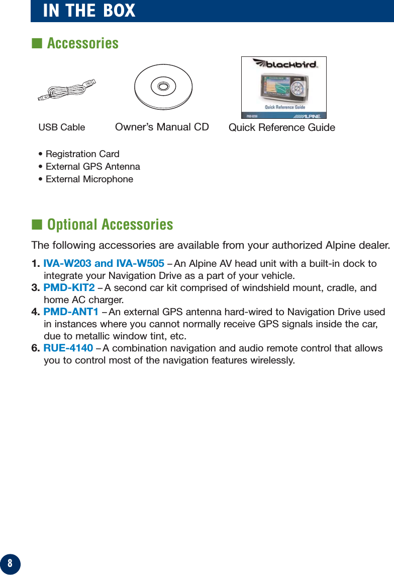 8IN THE BOX■ Optional Accessories■ AccessoriesUSB Cable Quick Reference GuideOwner’s Manual CDThe following accessories are available from your authorized Alpine dealer.1. IVA-W203 and IVA-W505 –An Alpine AV head unit with a built-in dock tointegrate your Navigation Drive as a part of your vehicle.3. PMD-KIT2 –A second car kit comprised of windshield mount, cradle, andhome AC charger.4. PMD-ANT1 –An external GPS antenna hard-wired to Navigation Drive usedin instances where you cannot normally receive GPS signals inside the car,due to metallic window tint, etc.6. RUE-4140 –A combination navigation and audio remote control that allowsyou to control most of the navigation features wirelessly.• Registration Card• External GPS Antenna• External Microphone