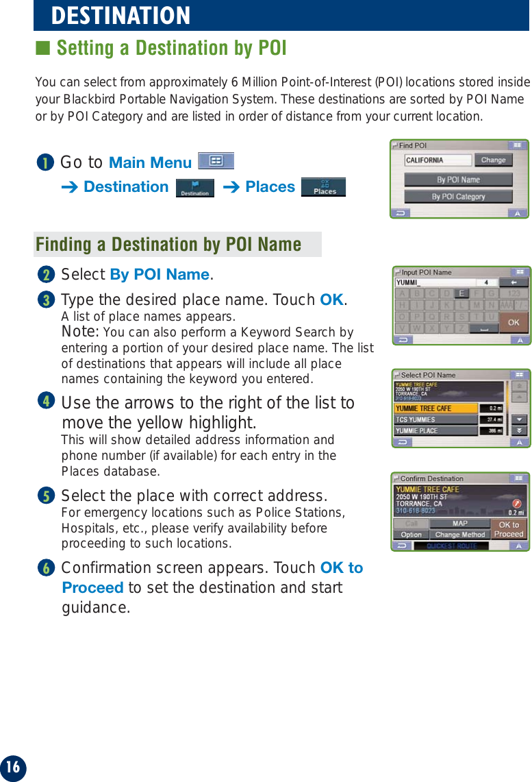 You can select from approximately 6 Million Point-of-Interest (POI) locations stored insideyour Blackbird Portable Navigation System. These destinations are sorted by POI Nameor by POI Category and are listed in order of distance from your current location.Finding a Destination by POI NameGo to Main Menu➔Destination ➔Places1Select By POI Name.Type the desired place name. Touch OK. A list of place names appears. Note: You can also perform a Keyword Search byentering a portion of your desired place name. The listof destinations that appears will include all placenames containing the keyword you entered.Use the arrows to the right of the list tomove the yellow highlight.This will show detailed address information and phone number (if available) for each entry in the Places database.Select the place with correct address.For emergency locations such as Police Stations,Hospitals, etc., please verify availability beforeproceeding to such locations.Confirmation screen appears. Touch OK toProceed to set the destination and startguidance.6543216DESTINATION■ Setting a Destination by POI