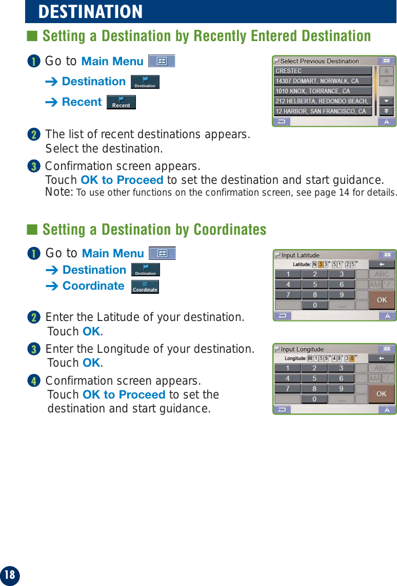 Go to Main Menu➔Destination➔CoordinateEnter the Latitude of your destination.Touch OK.Enter the Longitude of your destination. Touch OK.Confirmation screen appears. Touch OK to Proceed to set the destination and start guidance.4321Go to Main Menu➔Destination➔RecentThe list of recent destinations appears. Select the destination.Confirmation screen appears. Touch OK to Proceed to set the destination and start guidance.Note: To use other functions on the confirmation screen, see page 14 for details.32118DESTINATION■ Setting a Destination by Recently Entered Destination■ Setting a Destination by Coordinates
