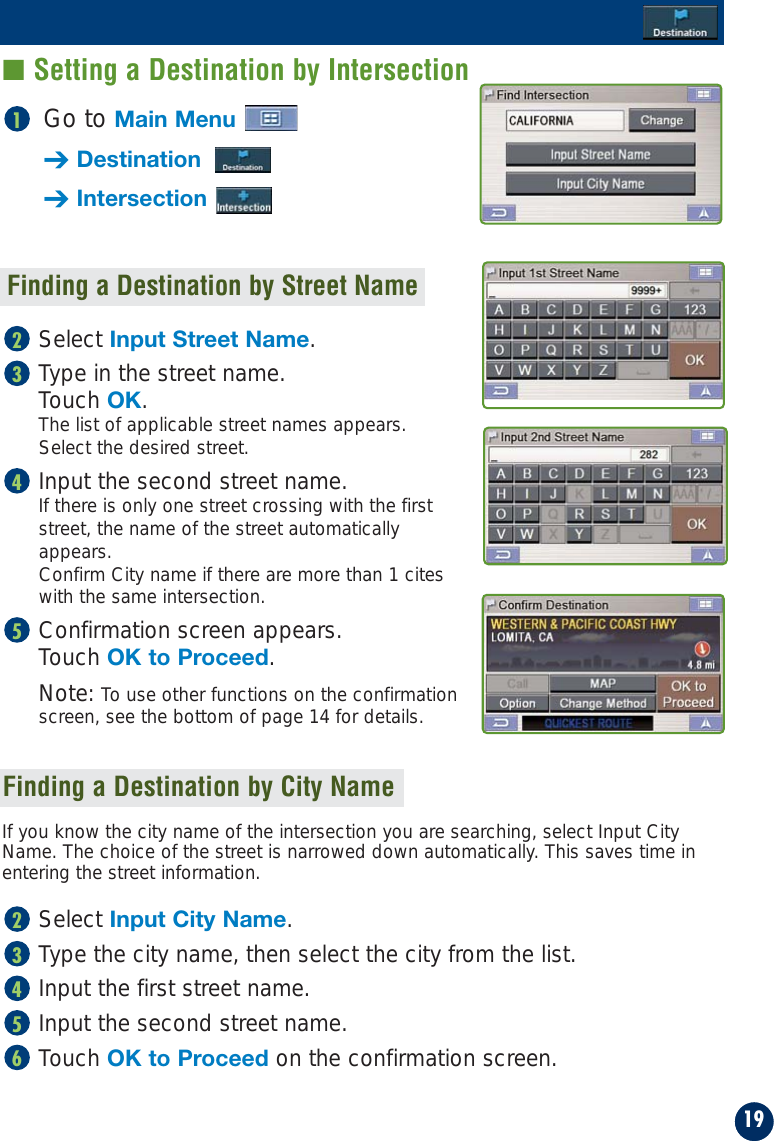 Go to Main Menu➔Destination➔Intersection1Finding a Destination by Street NameSelect Input Street Name.Type in the street name. Touch OK. The list of applicable street names appears. Select the desired street.Input the second street name.If there is only one street crossing with the firststreet, the name of the street automaticallyappears.Confirm City name if there are more than 1 citeswith the same intersection.Confirmation screen appears. Touch OK to Proceed.Note: To use other functions on the confirmationscreen, see the bottom of page 14 for details.5432If you know the city name of the intersection you are searching, select Input CityName. The choice of the street is narrowed down automatically. This saves time inentering the street information.Select Input City Name.Type the city name, then select the city from the list.Input the first street name.Input the second street name.Touch OK to Proceed on the confirmation screen.6543219■ Setting a Destination by IntersectionFinding a Destination by City Name