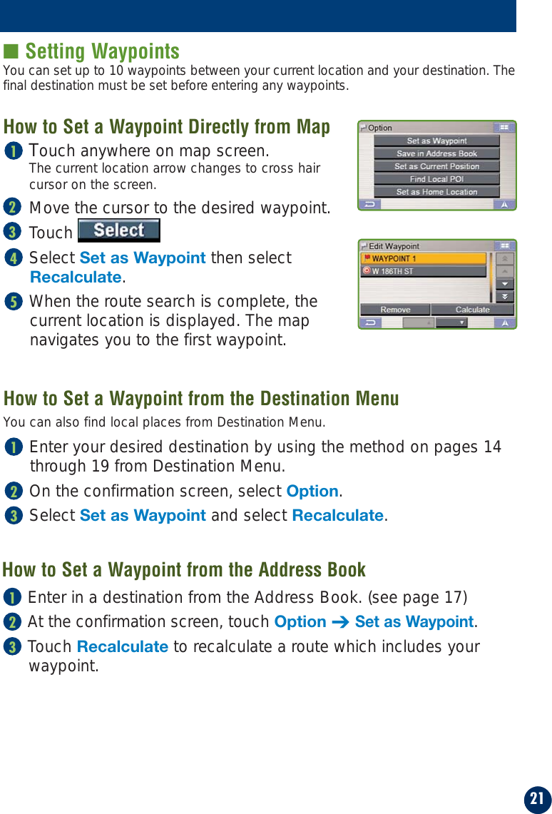 21■ Setting WaypointsTouch anywhere on map screen.The current location arrow changes to cross hair cursor on the screen.Move the cursor to the desired waypoint.TouchSelect Set as Waypoint then selectRecalculate.When the route search is complete, the current location is displayed. The map navigates you to the first waypoint.54321How to Set a Waypoint from the Destination MenuHow to Set a Waypoint Directly from MapYou can set up to 10 waypoints between your current location and your destination. Thefinal destination must be set before entering any waypoints.You can also find local places from Destination Menu.Enter your desired destination by using the method on pages 14through 19 from Destination Menu.On the confirmation screen, select Option.Select Set as Waypoint and select Recalculate.321Enter in a destination from the Address Book. (see page 17)At the confirmation screen, touch Option ➔Set as Waypoint.Touch Recalculate to recalculate a route which includes yourwaypoint.321How to Set a Waypoint from the Address Book