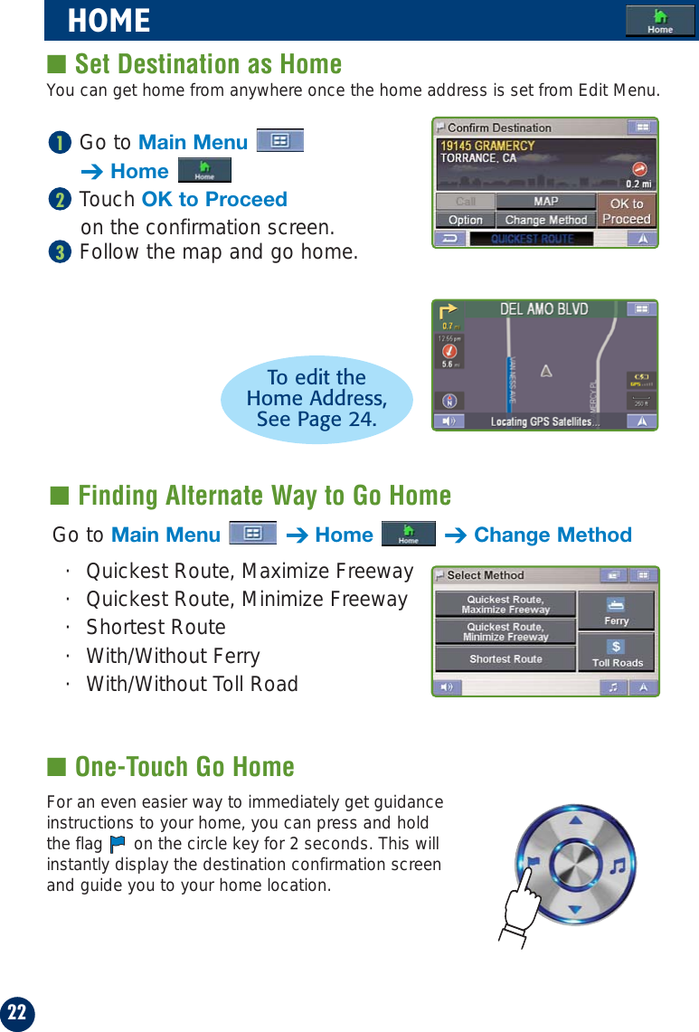 Go to Main Menu➔HomeTouch OK to Proceedon the confirmation screen.Follow the map and go home.32122HOME■ Set Destination as Home■ Finding Alternate Way to Go HomeGo to Main Menu ➔Home ➔Change Method· Quickest Route, Maximize Freeway· Quickest Route, Minimize Freeway· Shortest Route · With/Without Ferry · With/Without Toll RoadTo edit theHome Address, See Page 24.You can get home from anywhere once the home address is set from Edit Menu.■ One-Touch Go HomeFor an even easier way to immediately get guidanceinstructions to your home, you can press and holdthe flag  on the circle key for 2 seconds. This willinstantly display the destination confirmation screenand guide you to your home location.