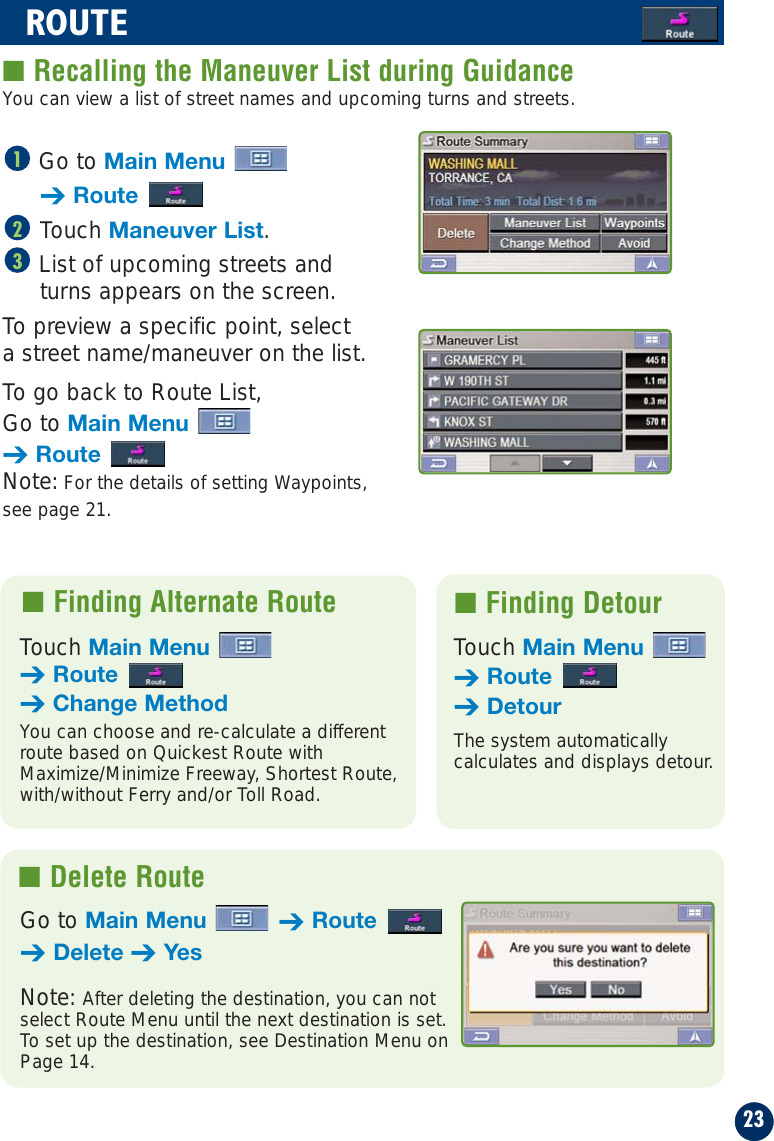 23ROUTE■ Recalling the Maneuver List during GuidanceGo to Main Menu➔RouteTouch Maneuver List.List of upcoming streets andturns appears on the screen.To preview a specific point, select a street name/maneuver on the list.To go back to Route List, Go to Main Menu➔RouteNote: For the details of setting Waypoints,see page 21.321■ Finding Alternate Route  ■ Finding DetourTouch Main Menu➔Route➔Change MethodYou can choose and re-calculate a differentroute based on Quickest Route withMaximize/Minimize Freeway, Shortest Route,with/without Ferry and/or Toll Road.Touch Main Menu➔Route➔DetourThe system automatically calculates and displays detour.■ Delete RouteGo to Main Menu ➔Route➔Delete ➔YesNote: After deleting the destination, you can notselect Route Menu until the next destination is set.To set up the destination, see Destination Menu onPage 14.You can view a list of street names and upcoming turns and streets.