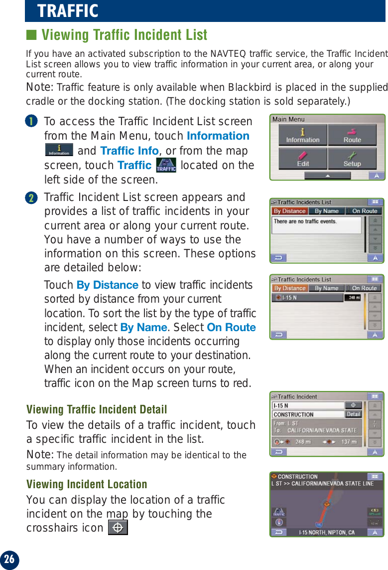 26TRAFFIC■ Viewing Traffic Incident ListTo access the Traffic Incident List screenfrom the Main Menu, touch Informationand Traffic Info, or from the mapscreen, touch Traffic  located on theleft side of the screen.Traffic Incident List screen appears andprovides a list of traffic incidents in yourcurrent area or along your current route.You have a number of ways to use theinformation on this screen. These optionsare detailed below: Touch By Distance to view traffic incidentssorted by distance from your currentlocation. To sort the list by the type of trafficincident, select By Name. Select On Routeto display only those incidents occurringalong the current route to your destination.When an incident occurs on your route,traffic icon on the Map screen turns to red.If you have an activated subscription to the NAVTEQ traffic service, the Traffic IncidentList screen allows you to view traffic information in your current area, or along yourcurrent route.Note: Traffic feature is only available when Blackbird is placed in the suppliedcradle or the docking station. (The docking station is sold separately.)12Viewing Traffic Incident DetailTo view the details of a traffic incident, toucha specific traffic incident in the list.Note: The detail information may be identical to thesummary information.Viewing Incident LocationYou can display the location of a trafficincident on the map by touching thecrosshairs icon