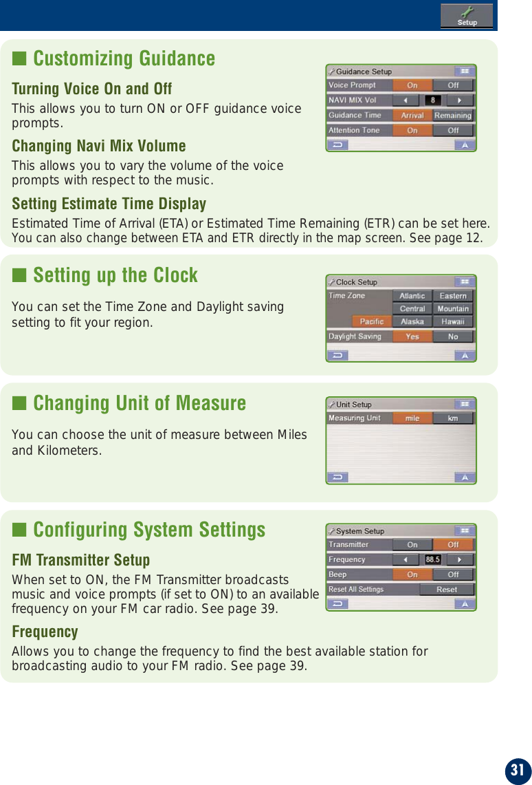 31■ Customizing GuidanceTurning Voice On and Off  This allows you to turn ON or OFF guidance voice prompts.Changing Navi Mix Volume                    This allows you to vary the volume of the voice prompts with respect to the music.Setting Estimate Time Display                  Estimated Time of Arrival (ETA) or Estimated Time Remaining (ETR) can be set here.You can also change between ETA and ETR directly in the map screen. See page 12. ■ Setting up the ClockYou can set the Time Zone and Daylight savingsetting to fit your region.■ Changing Unit of MeasureYou can choose the unit of measure between Milesand Kilometers.■ Configuring System SettingsFM Transmitter SetupWhen set to ON, the FM Transmitter broadcastsmusic and voice prompts (if set to ON) to an availablefrequency on your FM car radio. See page 39.Frequency  Allows you to change the frequency to find the best available station forbroadcasting audio to your FM radio. See page 39.