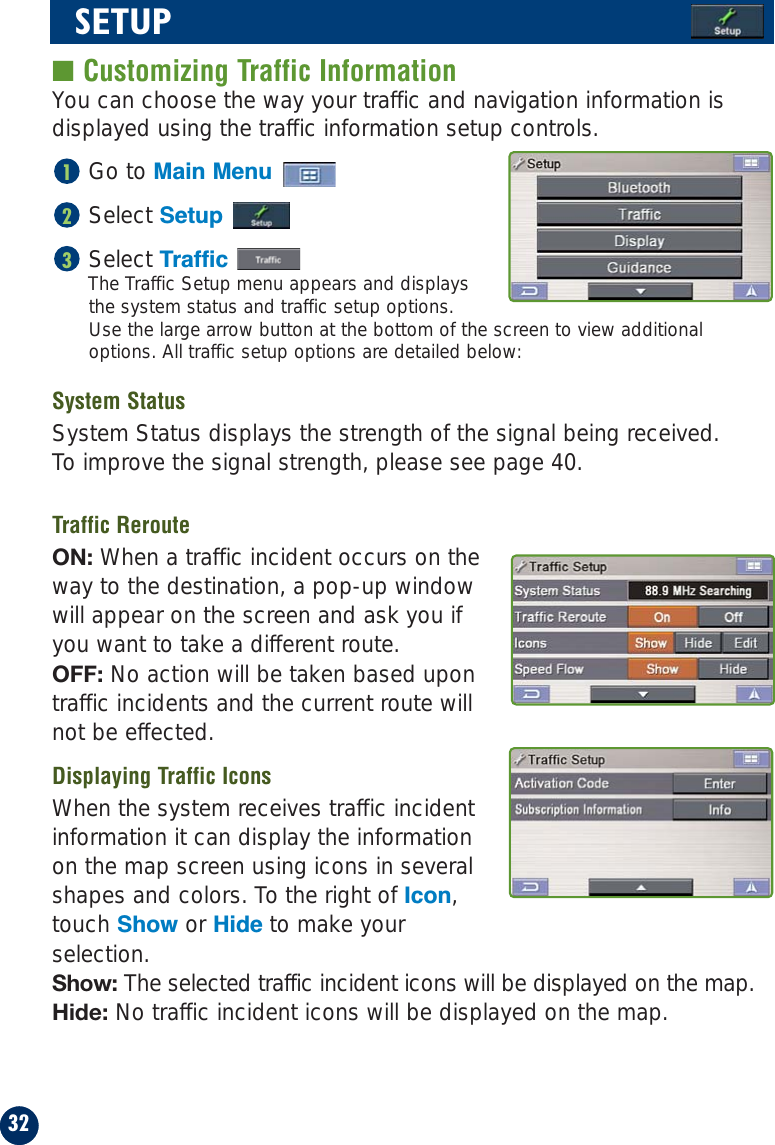 32SETUP■ Customizing Traffic InformationYou can choose the way your traffic and navigation information isdisplayed using the traffic information setup controls.Go to Main MenuSelect SetupSelect TrafficThe Traffic Setup menu appears and displaysthe system status and traffic setup options. Use the large arrow button at the bottom of the screen to view additionaloptions. All traffic setup options are detailed below:System StatusSystem Status displays the strength of the signal being received. To improve the signal strength, please see page 40.Traffic RerouteON: When a traffic incident occurs on theway to the destination, a pop-up windowwill appear on the screen and ask you ifyou want to take a different route.OFF: No action will be taken based upontraffic incidents and the current route willnot be effected.Displaying Traffic IconsWhen the system receives traffic incidentinformation it can display the informationon the map screen using icons in severalshapes and colors. To the right of Icon,touch Show or Hide to make yourselection.Show: The selected traffic incident icons will be displayed on the map.Hide: No traffic incident icons will be displayed on the map.321
