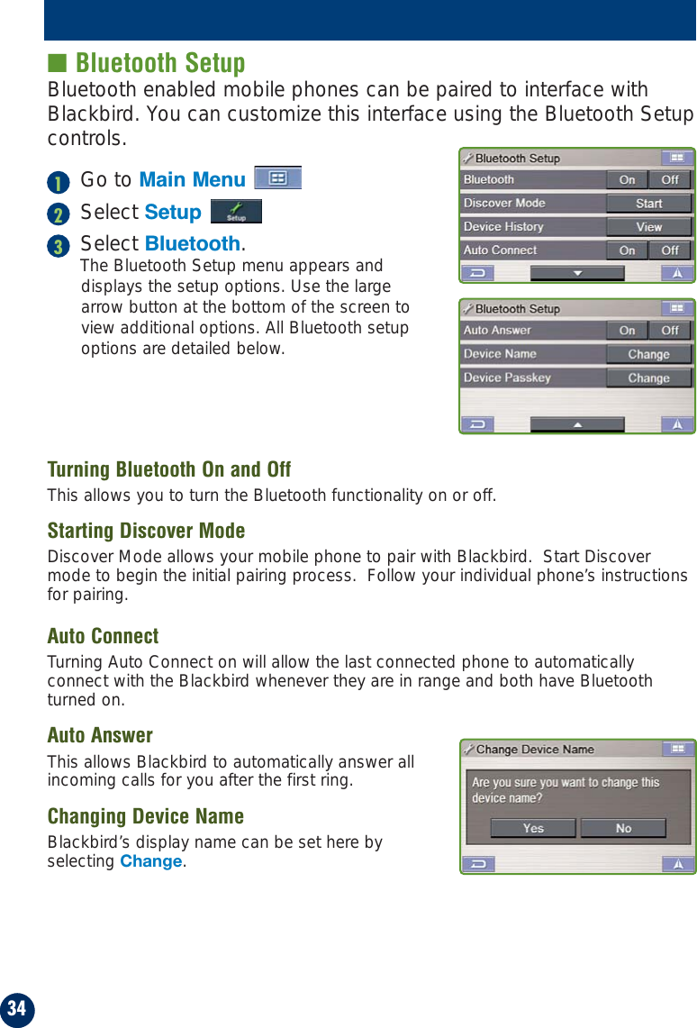 ■ Bluetooth SetupBluetooth enabled mobile phones can be paired to interface withBlackbird. You can customize this interface using the Bluetooth Setupcontrols.Go to Main MenuSelect SetupSelect Bluetooth.The Bluetooth Setup menu appears anddisplays the setup options. Use the largearrow button at the bottom of the screen toview additional options. All Bluetooth setupoptions are detailed below.Turning Bluetooth On and OffThis allows you to turn the Bluetooth functionality on or off.Starting Discover ModeDiscover Mode allows your mobile phone to pair with Blackbird.  Start Discovermode to begin the initial pairing process.  Follow your individual phone’s instructionsfor pairing.Auto ConnectTurning Auto Connect on will allow the last connected phone to automaticallyconnect with the Blackbird whenever they are in range and both have Bluetoothturned on.Auto AnswerThis allows Blackbird to automatically answer allincoming calls for you after the first ring.Changing Device NameBlackbird’s display name can be set here byselecting Change.34123