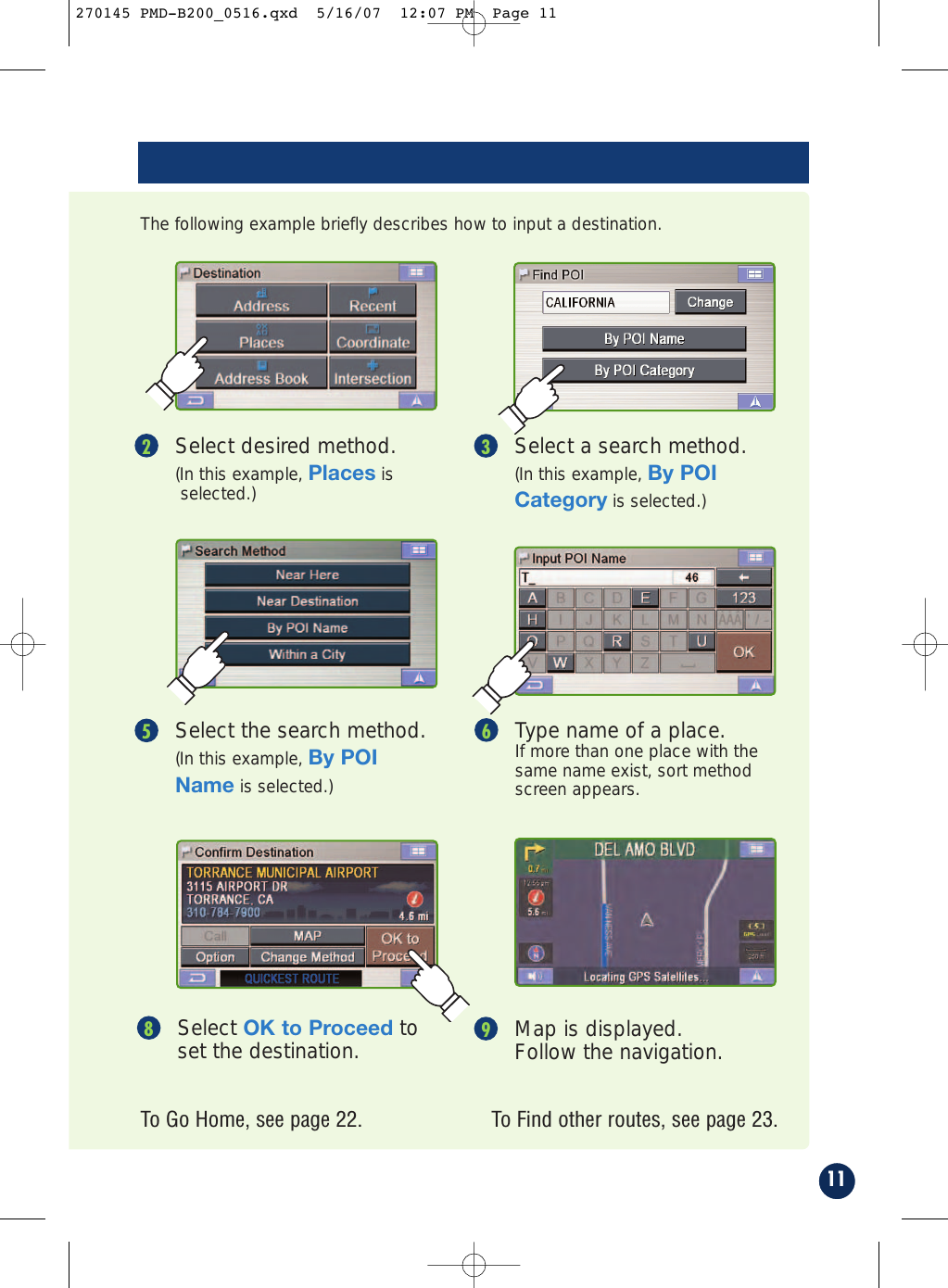 Map is displayed.Follow the navigation.9Select OK to Proceed toset the destination.8To Find other routes, see page 23.To Go Home, see page 22.Select desired method.(In this example, Places isselected.)2Select a search method.(In this example, By POICategory is selected.)3The following example briefly describes how to input a destination.Select the search method.(In this example, By POIName is selected.)5Type name of a place. If more than one place with thesame name exist, sort methodscreen appears.611270145 PMD-B200_0516.qxd  5/16/07  12:07 PM  Page 11