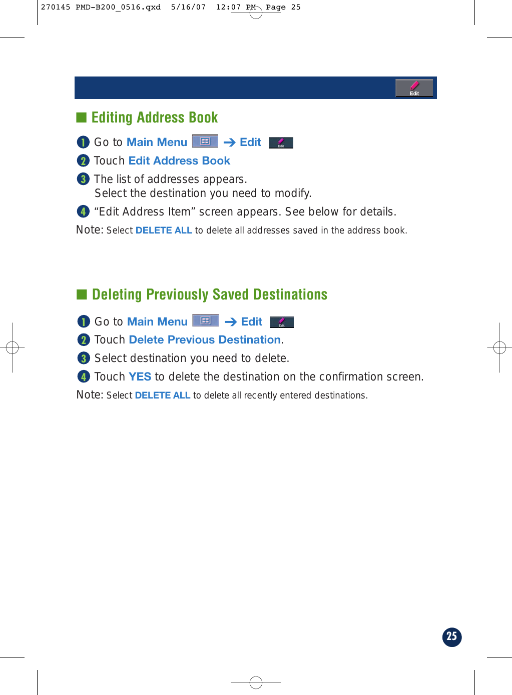 25Go to Main Menu ➔EditTouch Edit Address BookThe list of addresses appears.Select the destination you need to modify.“Edit Address Item” screen appears. See below for details.Note: Select DELETE ALL to delete all addresses saved in the address book.4321■ Editing Address Book■ Deleting Previously Saved DestinationsGo to Main Menu ➔EditTouch Delete Previous Destination.Select destination you need to delete.Touch YES to delete the destination on the confirmation screen.Note: Select DELETE ALL to delete all recently entered destinations.4321270145 PMD-B200_0516.qxd  5/16/07  12:07 PM  Page 25