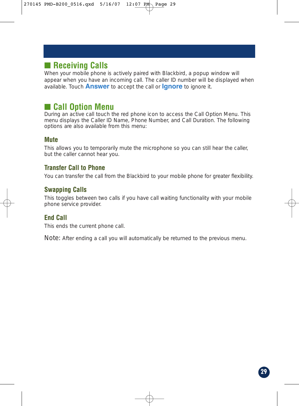 29■ Receiving CallsWhen your mobile phone is actively paired with Blackbird, a popup window willappear when you have an incoming call. The caller ID number will be displayed whenavailable. Touch Answer to accept the call or Ignore to ignore it.■ Call Option MenuDuring an active call touch the red phone icon to access the Call Option Menu. Thismenu displays the Caller ID Name, Phone Number, and Call Duration. The followingoptions are also available from this menu:MuteThis allows you to temporarily mute the microphone so you can still hear the caller,but the caller cannot hear you.Transfer Call to PhoneYou can transfer the call from the Blackbird to your mobile phone for greater flexibility.Swapping CallsThis toggles between two calls if you have call waiting functionality with your mobilephone service provider.End CallThis ends the current phone call.Note: After ending a call you will automatically be returned to the previous menu.270145 PMD-B200_0516.qxd  5/16/07  12:07 PM  Page 29