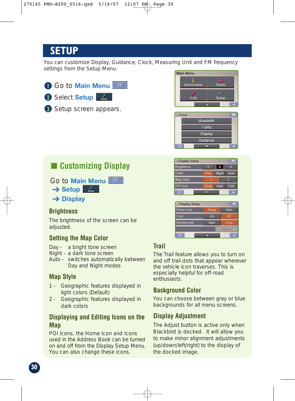 30Go to Main MenuSelect SetupSetup screen appears.321SETUP■ Customizing DisplayBrightnessThe brightness of the screen can beadjusted.Setting the Map Color                     Day -  a bright tone screenNight - a dark tone screenAuto -  switches automatically betweenDay and Night modesMap Style1 -  Geographic features displayed inlight colors (Default)2 -  Geographic features displayed indark colorsDisplaying and Editing Icons on theMap             POI Icons, the Home Icon and Iconsused in the Address Book can be turnedon and off from the Display Setup Menu.You can also change these icons.TrailThe Trail feature allows you to turn onand off trail dots that appear whereverthe vehicle icon traverses. This isespecially helpful for off-roadenthusiasts.Background ColorYou can choose between gray or bluebackgrounds for all menu screens.Display AdjustmentThe Adjust button is active only whenBlackbird is docked.  It will allow youto make minor alignment adjustments(up/down/left/right) to the display ofthe docked image.You can customize Display, Guidance, Clock, Measuring Unit and FM frequencysettings from the Setup Menu.Go to Main Menu➔Setup➔Display270145 PMD-B200_0516.qxd  5/16/07  12:07 PM  Page 30