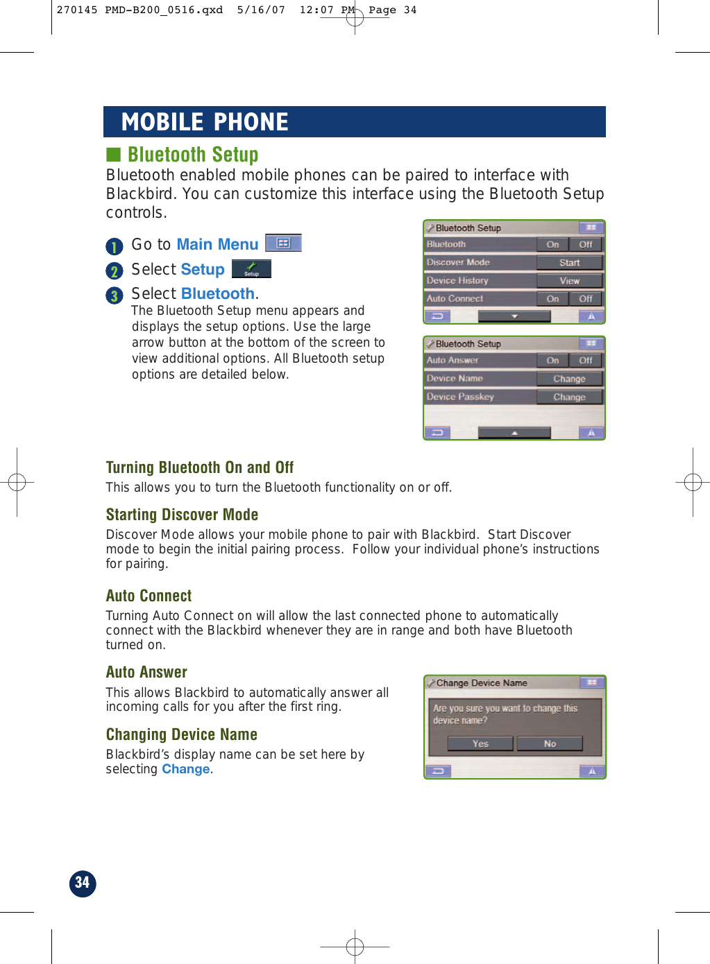 ■ Bluetooth SetupBluetooth enabled mobile phones can be paired to interface withBlackbird. You can customize this interface using the Bluetooth Setupcontrols.Go to Main MenuSelect SetupSelect Bluetooth.The Bluetooth Setup menu appears anddisplays the setup options. Use the largearrow button at the bottom of the screen toview additional options. All Bluetooth setupoptions are detailed below.Turning Bluetooth On and OffThis allows you to turn the Bluetooth functionality on or off.Starting Discover ModeDiscover Mode allows your mobile phone to pair with Blackbird.  Start Discovermode to begin the initial pairing process.  Follow your individual phone’s instructionsfor pairing.Auto ConnectTurning Auto Connect on will allow the last connected phone to automaticallyconnect with the Blackbird whenever they are in range and both have Bluetoothturned on.Auto AnswerThis allows Blackbird to automatically answer allincoming calls for you after the first ring.Changing Device NameBlackbird’s display name can be set here byselecting Change.34MOBILE PHONE123270145 PMD-B200_0516.qxd  5/16/07  12:07 PM  Page 34